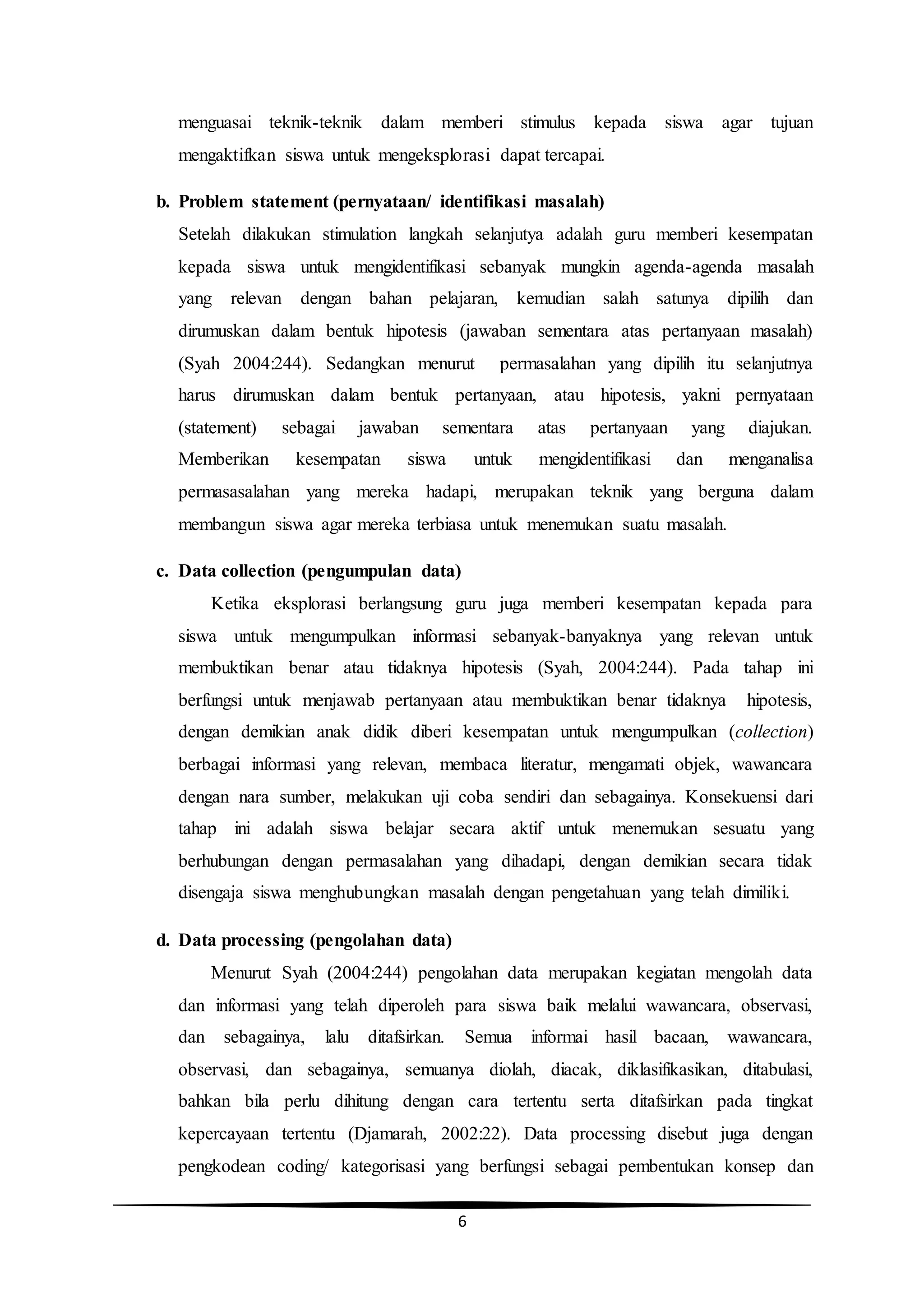 6
menguasai teknik-teknik dalam memberi stimulus kepada siswa agar tujuan
mengaktifkan siswa untuk mengeksplorasi dapat tercapai.
b. Problem statement (pernyataan/ identifikasi masalah)
Setelah dilakukan stimulation langkah selanjutya adalah guru memberi kesempatan
kepada siswa untuk mengidentifikasi sebanyak mungkin agenda-agenda masalah
yang relevan dengan bahan pelajaran, kemudian salah satunya dipilih dan
dirumuskan dalam bentuk hipotesis (jawaban sementara atas pertanyaan masalah)
(Syah 2004:244). Sedangkan menurut permasalahan yang dipilih itu selanjutnya
harus dirumuskan dalam bentuk pertanyaan, atau hipotesis, yakni pernyataan
(statement) sebagai jawaban sementara atas pertanyaan yang diajukan.
Memberikan kesempatan siswa untuk mengidentifikasi dan menganalisa
permasasalahan yang mereka hadapi, merupakan teknik yang berguna dalam
membangun siswa agar mereka terbiasa untuk menemukan suatu masalah.
c. Data collection (pengumpulan data)
Ketika eksplorasi berlangsung guru juga memberi kesempatan kepada para
siswa untuk mengumpulkan informasi sebanyak-banyaknya yang relevan untuk
membuktikan benar atau tidaknya hipotesis (Syah, 2004:244). Pada tahap ini
berfungsi untuk menjawab pertanyaan atau membuktikan benar tidaknya hipotesis,
dengan demikian anak didik diberi kesempatan untuk mengumpulkan (collection)
berbagai informasi yang relevan, membaca literatur, mengamati objek, wawancara
dengan nara sumber, melakukan uji coba sendiri dan sebagainya. Konsekuensi dari
tahap ini adalah siswa belajar secara aktif untuk menemukan sesuatu yang
berhubungan dengan permasalahan yang dihadapi, dengan demikian secara tidak
disengaja siswa menghubungkan masalah dengan pengetahuan yang telah dimiliki.
d. Data processing (pengolahan data)
Menurut Syah (2004:244) pengolahan data merupakan kegiatan mengolah data
dan informasi yang telah diperoleh para siswa baik melalui wawancara, observasi,
dan sebagainya, lalu ditafsirkan. Semua informai hasil bacaan, wawancara,
observasi, dan sebagainya, semuanya diolah, diacak, diklasifikasikan, ditabulasi,
bahkan bila perlu dihitung dengan cara tertentu serta ditafsirkan pada tingkat
kepercayaan tertentu (Djamarah, 2002:22). Data processing disebut juga dengan
pengkodean coding/ kategorisasi yang berfungsi sebagai pembentukan konsep dan
 