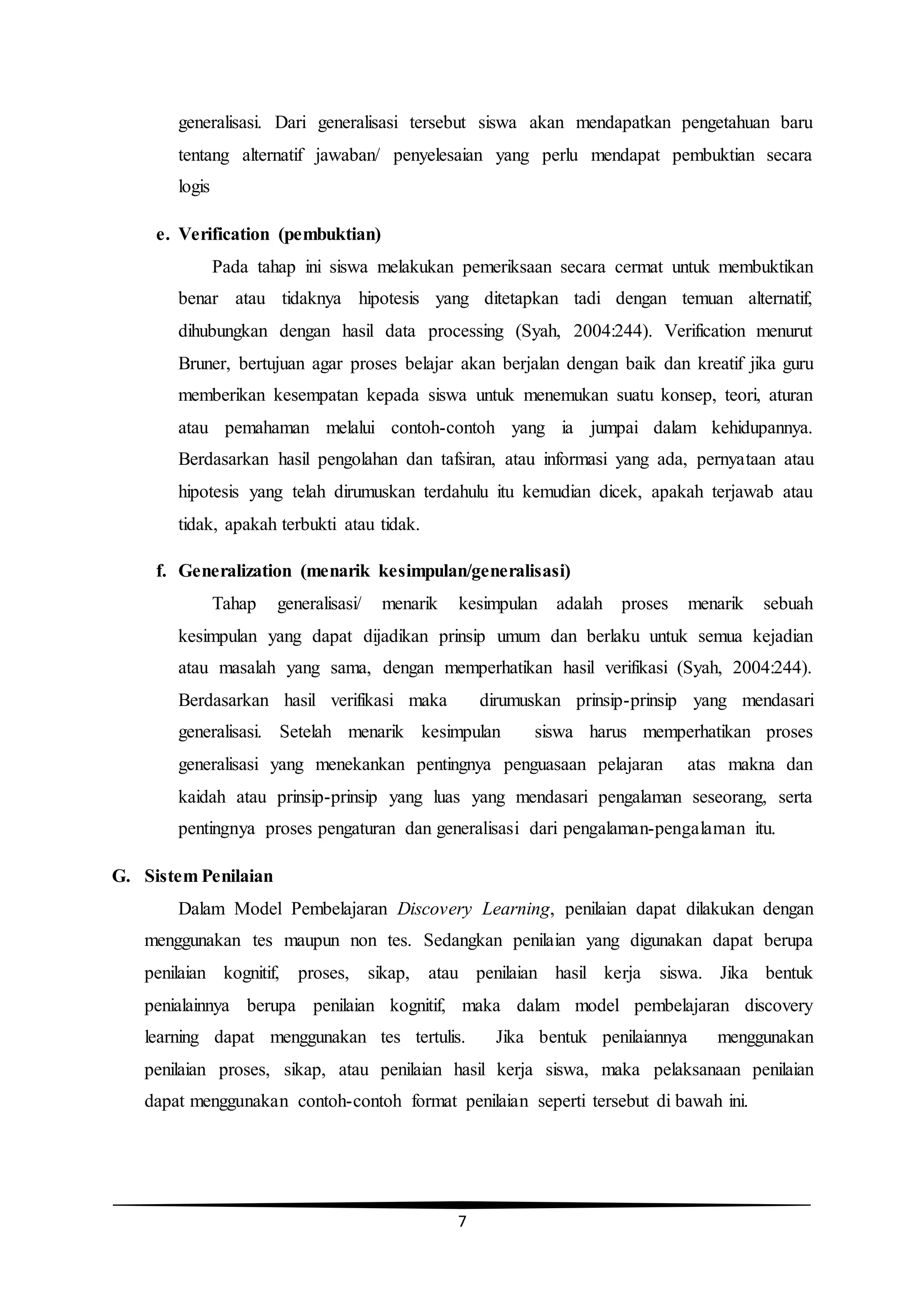 7
generalisasi. Dari generalisasi tersebut siswa akan mendapatkan pengetahuan baru
tentang alternatif jawaban/ penyelesaian yang perlu mendapat pembuktian secara
logis
e. Verification (pembuktian)
Pada tahap ini siswa melakukan pemeriksaan secara cermat untuk membuktikan
benar atau tidaknya hipotesis yang ditetapkan tadi dengan temuan alternatif,
dihubungkan dengan hasil data processing (Syah, 2004:244). Verification menurut
Bruner, bertujuan agar proses belajar akan berjalan dengan baik dan kreatif jika guru
memberikan kesempatan kepada siswa untuk menemukan suatu konsep, teori, aturan
atau pemahaman melalui contoh-contoh yang ia jumpai dalam kehidupannya.
Berdasarkan hasil pengolahan dan tafsiran, atau informasi yang ada, pernyataan atau
hipotesis yang telah dirumuskan terdahulu itu kemudian dicek, apakah terjawab atau
tidak, apakah terbukti atau tidak.
f. Generalization (menarik kesimpulan/generalisasi)
Tahap generalisasi/ menarik kesimpulan adalah proses menarik sebuah
kesimpulan yang dapat dijadikan prinsip umum dan berlaku untuk semua kejadian
atau masalah yang sama, dengan memperhatikan hasil verifikasi (Syah, 2004:244).
Berdasarkan hasil verifikasi maka dirumuskan prinsip-prinsip yang mendasari
generalisasi. Setelah menarik kesimpulan siswa harus memperhatikan proses
generalisasi yang menekankan pentingnya penguasaan pelajaran atas makna dan
kaidah atau prinsip-prinsip yang luas yang mendasari pengalaman seseorang, serta
pentingnya proses pengaturan dan generalisasi dari pengalaman-pengalaman itu.
G. Sistem Penilaian
Dalam Model Pembelajaran Discovery Learning, penilaian dapat dilakukan dengan
menggunakan tes maupun non tes. Sedangkan penilaian yang digunakan dapat berupa
penilaian kognitif, proses, sikap, atau penilaian hasil kerja siswa. Jika bentuk
penialainnya berupa penilaian kognitif, maka dalam model pembelajaran discovery
learning dapat menggunakan tes tertulis. Jika bentuk penilaiannya menggunakan
penilaian proses, sikap, atau penilaian hasil kerja siswa, maka pelaksanaan penilaian
dapat menggunakan contoh-contoh format penilaian seperti tersebut di bawah ini.
 