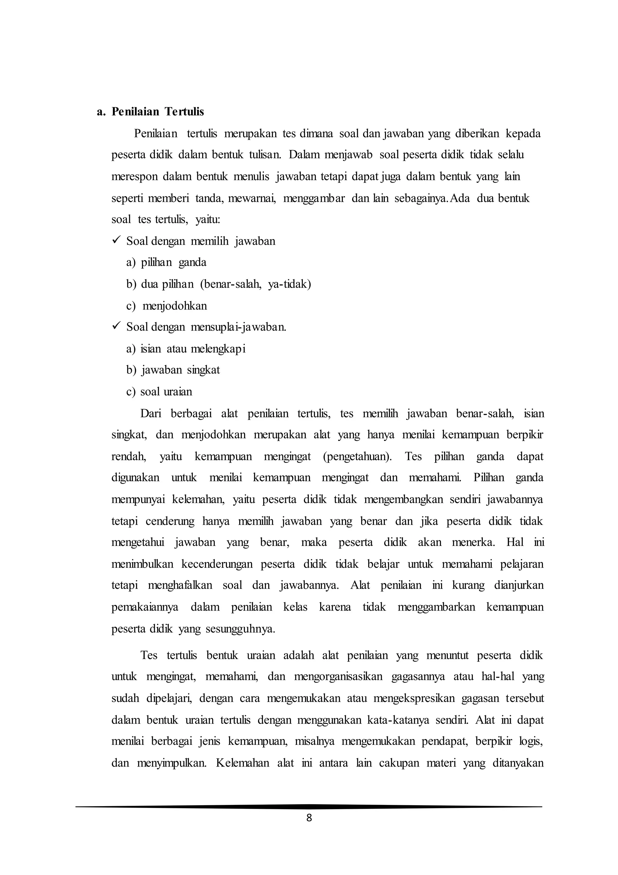 8
a. Penilaian Tertulis
Penilaian tertulis merupakan tes dimana soal dan jawaban yang diberikan kepada
peserta didik dalam bentuk tulisan. Dalam menjawab soal peserta didik tidak selalu
merespon dalam bentuk menulis jawaban tetapi dapat juga dalam bentuk yang lain
seperti memberi tanda, mewarnai, menggambar dan lain sebagainya.Ada dua bentuk
soal tes tertulis, yaitu:
 Soal dengan memilih jawaban
a) pilihan ganda
b) dua pilihan (benar-salah, ya-tidak)
c) menjodohkan
 Soal dengan mensuplai-jawaban.
a) isian atau melengkapi
b) jawaban singkat
c) soal uraian
Dari berbagai alat penilaian tertulis, tes memilih jawaban benar-salah, isian
singkat, dan menjodohkan merupakan alat yang hanya menilai kemampuan berpikir
rendah, yaitu kemampuan mengingat (pengetahuan). Tes pilihan ganda dapat
digunakan untuk menilai kemampuan mengingat dan memahami. Pilihan ganda
mempunyai kelemahan, yaitu peserta didik tidak mengembangkan sendiri jawabannya
tetapi cenderung hanya memilih jawaban yang benar dan jika peserta didik tidak
mengetahui jawaban yang benar, maka peserta didik akan menerka. Hal ini
menimbulkan kecenderungan peserta didik tidak belajar untuk memahami pelajaran
tetapi menghafalkan soal dan jawabannya. Alat penilaian ini kurang dianjurkan
pemakaiannya dalam penilaian kelas karena tidak menggambarkan kemampuan
peserta didik yang sesungguhnya.
Tes tertulis bentuk uraian adalah alat penilaian yang menuntut peserta didik
untuk mengingat, memahami, dan mengorganisasikan gagasannya atau hal-hal yang
sudah dipelajari, dengan cara mengemukakan atau mengekspresikan gagasan tersebut
dalam bentuk uraian tertulis dengan menggunakan kata-katanya sendiri. Alat ini dapat
menilai berbagai jenis kemampuan, misalnya mengemukakan pendapat, berpikir logis,
dan menyimpulkan. Kelemahan alat ini antara lain cakupan materi yang ditanyakan
 