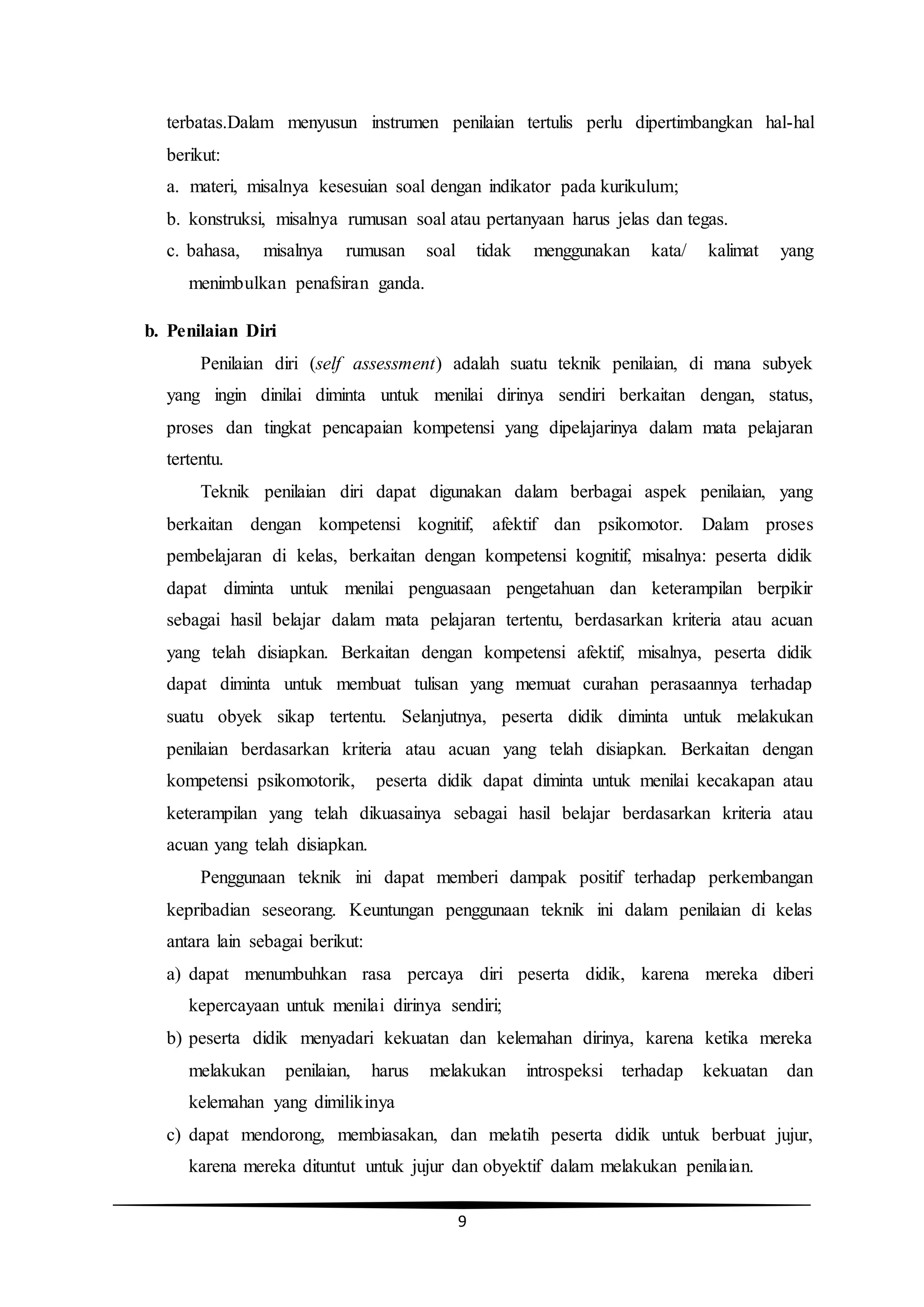 9
terbatas.Dalam menyusun instrumen penilaian tertulis perlu dipertimbangkan hal-hal
berikut:
a. materi, misalnya kesesuian soal dengan indikator pada kurikulum;
b. konstruksi, misalnya rumusan soal atau pertanyaan harus jelas dan tegas.
c. bahasa, misalnya rumusan soal tidak menggunakan kata/ kalimat yang
menimbulkan penafsiran ganda.
b. Penilaian Diri
Penilaian diri (self assessment) adalah suatu teknik penilaian, di mana subyek
yang ingin dinilai diminta untuk menilai dirinya sendiri berkaitan dengan, status,
proses dan tingkat pencapaian kompetensi yang dipelajarinya dalam mata pelajaran
tertentu.
Teknik penilaian diri dapat digunakan dalam berbagai aspek penilaian, yang
berkaitan dengan kompetensi kognitif, afektif dan psikomotor. Dalam proses
pembelajaran di kelas, berkaitan dengan kompetensi kognitif, misalnya: peserta didik
dapat diminta untuk menilai penguasaan pengetahuan dan keterampilan berpikir
sebagai hasil belajar dalam mata pelajaran tertentu, berdasarkan kriteria atau acuan
yang telah disiapkan. Berkaitan dengan kompetensi afektif, misalnya, peserta didik
dapat diminta untuk membuat tulisan yang memuat curahan perasaannya terhadap
suatu obyek sikap tertentu. Selanjutnya, peserta didik diminta untuk melakukan
penilaian berdasarkan kriteria atau acuan yang telah disiapkan. Berkaitan dengan
kompetensi psikomotorik, peserta didik dapat diminta untuk menilai kecakapan atau
keterampilan yang telah dikuasainya sebagai hasil belajar berdasarkan kriteria atau
acuan yang telah disiapkan.
Penggunaan teknik ini dapat memberi dampak positif terhadap perkembangan
kepribadian seseorang. Keuntungan penggunaan teknik ini dalam penilaian di kelas
antara lain sebagai berikut:
a) dapat menumbuhkan rasa percaya diri peserta didik, karena mereka diberi
kepercayaan untuk menilai dirinya sendiri;
b) peserta didik menyadari kekuatan dan kelemahan dirinya, karena ketika mereka
melakukan penilaian, harus melakukan introspeksi terhadap kekuatan dan
kelemahan yang dimilikinya
c) dapat mendorong, membiasakan, dan melatih peserta didik untuk berbuat jujur,
karena mereka dituntut untuk jujur dan obyektif dalam melakukan penilaian.
 