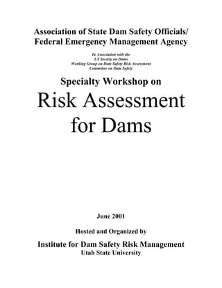 Association of State Dam Safety Officials/
Federal Emergency Management Agency
In Association with the
US Society on Dams
Working Group on Dam Safety Risk Assessment
Committee on Dam Safety
Specialty Workshop on
Risk Assessment
for Dams
June 2001
Hosted and Organized by
Institute for Dam Safety Risk Management
Utah State University
 