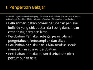 1. Pengertian Belajar 
Robert M. Gagne – Reiser & Dempsey - Smaldino, et.al - Dale H. Schunk - Sims & Sims – 
McGaugh, et. Al. – Dave Meier - Michael J. Spector – Richey et.al. – Snelbecker. 
• Belajar merupakan proses perubahan perilaku 
individu yang didapatkan dari pengalaman dan 
cenderung bertahan lama. 
• Perubahan Perilaku: sebagai pemerolehan 
pengetahuan, keterampilan dan sikap. 
• Perubahan perilaku harus bisa terukur untuk 
memastikan adanya perubahan. 
• Perubahan perilaku bukan disebabkan oleh 
pertumbuhan fisik. 
 