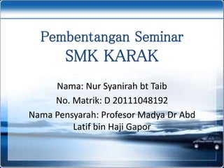 Pembentangan Seminar
SMK KARAK
Nama: Nur Syanirah bt Taib
No. Matrik: D 20111048192
Nama Pensyarah: Profesor Madya Dr Abd
Latif bin Haji Gapor
 