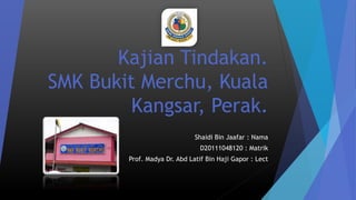 Kajian Tindakan.
SMK Bukit Merchu, Kuala
Kangsar, Perak.
Shaidi Bin Jaafar : Nama
D20111048120 : Matrik
Prof. Madya Dr. Abd Latif Bin Haji Gapor : Lect
 