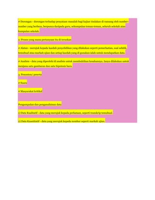 # Dorongan - dorongan terhadap penyataan masalah bagi kajian tindakan di ransang oleh sumber-
sumber yang berbeza, berpunca daripada guru, sekumpulan teman-teman, seluruh sekolah atau
kumpulan sekolah.


2. Proses yang mana pertanyaan itu di teruskan


# Alatan - merujuk kepada kaedah penyelidikan yang dilakukan seperti pemerhatian, soal selidik,
temubual atau markah ujian dan setiap kaedah yang di gunakan ialah untuk mendapatkan data.


# Analisis - data yang dipeolehi di analisis untuk membuktikan kesahannya. Ianya dilakukan untuk
menjana satu gambaran dan satu hipotesis baru.


3. Penonton/ peserta


# Suara


# Masyarakat kritikal




Pengumpulan dan penganalisisan data


1) Data Kualitatif - data yang merujuk kepada perkataan, seperti transkrip temubual.


2) Data Kuantitatif - data yang merujuk kepada nombor seperti markah ujian.
 