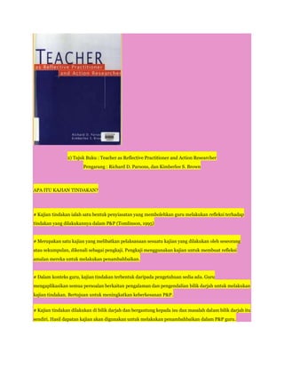 2) Tajuk Buku : Teacher as Reflective Practitioner and Action Researcher
                       Pengarang : Richard D. Parsons, dan Kimberlee S. Brown




APA ITU KAJIAN TINDAKAN?




# Kajian tindakan ialah satu bentuk penyiasatan yang membolehkan guru melakukan refleksi terhadap
tindakan yang dilakukannya dalam P&P (Tomlinson, 1995)


# Merupakan satu kajian yang melibatkan pelaksanaan sesuatu kajian yang dilakukan oleh seseorang
atau sekumpulan, dikenali sebagai pengkaji. Pengkaji menggunakan kajian untuk membuat refleksi
amalan mereka untuk melakukan penambahbaikan.


# Dalam konteks guru, kajian tindakan terbentuk daripada pengetahuan sedia ada. Guru
mengaplikasikan semua persoalan berkaitan pengalaman dan pengendalian bilik darjah untuk melakukan
kajian tindakan. Bertujuan untuk meningkatkan keberkesanan P&P.


# Kajian tindakan dilakukan di bilik darjah dan bergantung kepada isu dan masalah dalam bilik darjah itu
sendiri. Hasil dapatan kajian akan digunakan untuk melakukan penambahbaikan dalam P&P guru.
 