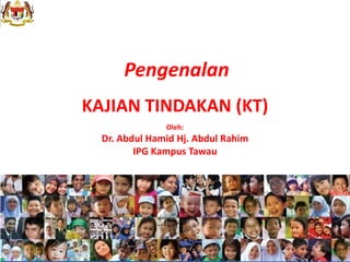 Pengenalan
KAJIAN TINDAKAN (KT)
Oleh:
Dr. Abdul Hamid Hj. Abdul Rahim
IPG Kampus Tawau
 