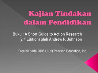 KajianTindakandalamPendidikan Buku : A Short Guide to Action Research (2nd Edition) oleh Andrew P. Johnson Dicetakpada 2005 oleh Pearson Education, Inc. 