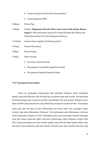 •   Ucapan Pengetua Sek Men Keb Selayang Bharu

               •   Ucapan pengerusi PIBG

9.00pagi:      Minum Pagi

9.30pagi:      Seminar “Bagaimana Menarik Minat Anak-Anak Untuk Belajar Bahasa
               Inggeris” Oleh Penceramah motivasi Dr Ahmad Khadafie Bin Othman dari
               Fakulti Kaunselling Universiti Kebangsaan Malaysia.

12.30t/hari:   Jamuan makan tengahari/ Sembahyang Zohor

2.00 ptg:      Seminar Disambung

4.00ptg:       Minum Petang

4.30ptg:       Majlis Penutup

               •   Penentuan Cabutan Bertuah

               •   Penyampaian Cenderahati kepada Penceramah

               •   Penyampaian Saguhati Kepada Ibu bapa




7.1b Perjumpaan Berperingkat




       Selain itu, perjumpaan berperingkat akan dilakukan bertujuan untuk mengetahui
apakah yang telah dilakukan oleh ibu bapa bagi membantu anak-anak mereka. Ibu bapa dapat
berbincang dengan guru mengenai masalah yang dihadapi oleh anak mereka. Dengan ini guru
dapat memberi jalan penyelesaian yang terbaik bagi mengatasi masalah tersebut. Perjumpaan

antara guru dan ibu bapa ini akan dilaksanakan dua bulan sekali iaitu seminggu selepas
seminar yang telah dilaksanakan. Sebanyak 3 kali perjumpaan akan dilaksanakan oleh guru
untuk menjayakan program ini iaitu. Perjumpaan yang yang kerap dapat menjalin hubungan
yang baik antara kedua-dua pihak seterusnya perbincangan dapat dilakukan dengan lebih
baik. Setiap perjumpaan guru akan melihat apakah yang telah ibu bapa lakukan dalam masa
dua bulan untuk membantu anak-anak mereka, kemudian guru akan memberi idea-idea yang


                                                                                      12
 