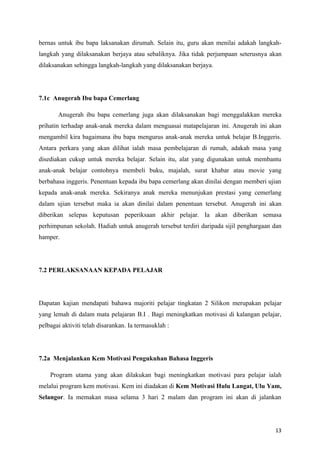 bernas untuk ibu bapa laksanakan dirumah. Selain itu, guru akan menilai adakah langkah-
langkah yang dilaksanakan berjaya atau sebaliknya. Jika tidak perjumpaan seterusnya akan
dilaksanakan sehingga langkah-langkah yang dilaksanakan berjaya.




7.1c Anugerah Ibu bapa Cemerlang

       Anugerah ibu bapa cemerlang juga akan dilaksanakan bagi menggalakkan mereka
prihatin terhadap anak-anak mereka dalam menguasai matapelajaran ini. Anugerah ini akan
mengambil kira bagaimana ibu bapa mengurus anak-anak mereka untuk belajar B.Inggeris.
Antara perkara yang akan dilihat ialah masa pembelajaran di rumah, adakah masa yang
disediakan cukup untuk mereka belajar. Selain itu, alat yang digunakan untuk membantu
anak-anak belajar contohnya membeli buku, majalah, surat khabar atau movie yang
berbahasa inggeris. Penentuan kepada ibu bapa cemerlang akan dinilai dengan memberi ujian
kepada anak-anak mereka. Sekiranya anak mereka menunjukan prestasi yang cemerlang
dalam ujian tersebut maka ia akan dinilai dalam penentuan tersebut. Anugerah ini akan
diberikan selepas keputusan peperiksaan akhir pelajar. Ia akan diberikan semasa
perhimpunan sekolah. Hadiah untuk anugerah tersebut terdiri daripada sijil penghargaan dan
hamper.




7.2 PERLAKSANAAN KEPADA PELAJAR




Dapatan kajian mendapati bahawa majoriti pelajar tingkatan 2 Silikon merupakan pelajar
yang lemah di dalam mata pelajaran B.I . Bagi meningkatkan motivasi di kalangan pelajar,
pelbagai aktiviti telah disarankan. Ia termasuklah :




7.2a Menjalankan Kem Motivasi Pengukuhan Bahasa Inggeris

    Program utama yang akan dilakukan bagi meningkatkan motivasi para pelajar ialah
melalui program kem motivasi. Kem ini diadakan di Kem Motivasi Hulu Langat, Ulu Yam,
Selangor. Ia memakan masa selama 3 hari 2 malam dan program ini akan di jalankan




                                                                                       13
 