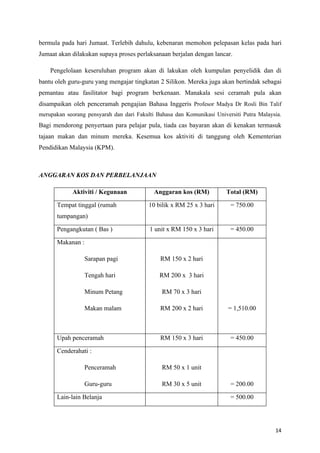 bermula pada hari Jumaat. Terlebih dahulu, kebenaran memohon pelepasan kelas pada hari
Jumaat akan dilakukan supaya proses perlaksanaan berjalan dengan lancar.

    Pengelolaan keseruluhan program akan di lakukan oleh kumpulan penyelidik dan di
bantu oleh guru-guru yang mengajar tingkatan 2 Silikon. Mereka juga akan bertindak sebagai
pemantau atau fasilitator bagi program berkenaan. Manakala sesi ceramah pula akan
disampaikan oleh penceramah pengajian Bahasa Inggeris Profesor Madya Dr Rosli Bin Talif
merupakan seorang pensyarah dan dari Fakulti Bahasa dan Komunikasi Universiti Putra Malaysia.
Bagi mendorong penyertaan para pelajar pula, tiada cas bayaran akan di kenakan termasuk
tajaan makan dan minum mereka. Kesemua kos aktiviti di tanggung oleh Kementerian
Pendidikan Malaysia (KPM).



ANGGARAN KOS DAN PERBELANJAAN

            Aktiviti / Kegunaan             Anggaran kos (RM)          Total (RM)

      Tempat tinggal (rumah               10 bilik x RM 25 x 3 hari      = 750.00
      tumpangan)

      Pengangkutan ( Bas )                1 unit x RM 150 x 3 hari       = 450.00

      Makanan :

                  Sarapan pagi                RM 150 x 2 hari

                  Tengah hari                 RM 200 x 3 hari

                  Minum Petang                 RM 70 x 3 hari

                  Makan malam                 RM 200 x 2 hari           = 1,510.00



      Upah penceramah                         RM 150 x 3 hari            = 450.00

      Cenderahati :

                  Penceramah                   RM 50 x 1 unit

                  Guru-guru                    RM 30 x 5 unit            = 200.00

      Lain-lain Belanja                                                  = 500.00




                                                                                          14
 