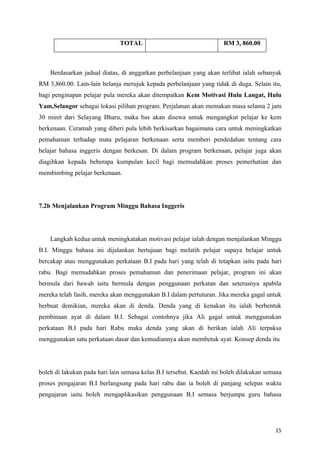 TOTAL                                   RM 3, 860.00



    Berdasarkan jadual diatas, di anggarkan perbelanjaan yang akan terlibat ialah sebanyak
RM 3,860.00. Lain-lain belanja merujuk kepada perbelanjaan yang tidak di duga. Selain itu,
bagi penginapan pelajar pula mereka akan ditempatkan Kem Motivasi Hulu Langat, Hulu
Yam,Selangor sebagai lokasi pilihan program. Perjalanan akan memakan masa selama 2 jam
30 minit dari Selayang Bharu, maka bas akan disewa untuk mengangkut pelajar ke kem
berkenaan. Ceramah yang diberi pula lebih berkisarkan bagaimana cara untuk meningkatkan
pemahaman terhadap mata pelajaran berkenaan serta memberi pendedahan tentang cara
belajar bahasa inggeris dengan berkesan. Di dalam program berkenaan, pelajar juga akan
diagihkan kepada beberapa kumpulan kecil bagi memudahkan proses pemerhatian dan
membimbing pelajar berkenaan.




7.2b Menjalankan Program Minggu Bahasa Inggeris




    Langkah kedua untuk meningkatakan motivasi pelajar ialah dengan menjalankan Minggu
B.I. Minggu bahasa ini dijalankan bertujuan bagi melatih pelajar supaya belajar untuk
bercakap atau menggunakan perkataan B.I pada hari yang telah di tetapkan iaitu pada hari
rabu. Bagi memudahkan proses pemahaman dan penerimaan pelajar, program ini akan
bermula dari bawah iaitu bermula dengan penggunaan perkatan dan seterusnya apabila
mereka telah fasih, mereka akan menggunakan B.I dalam pertuturan. Jika mereka gagal untuk
berbuat demikian, mereka akan di denda. Denda yang di kenakan itu ialah berbentuk
pembinaan ayat di dalam B.I. Sebagai contohnya jika Ali gagal untuk menggunakan
perkataan B.I pada hari Rabu maka denda yang akan di berikan ialah Ali terpaksa
menggunakan satu perkataan dasar dan kemudiannya akan membetuk ayat. Konsep denda itu




boleh di lakukan pada hari lain semasa kelas B.I tersebut. Kaedah ini boleh dilakukan semasa
proses pengajaran B.I berlangsung pada hari rabu dan ia boleh di panjang selepas waktu
pengajaran iaitu boleh mengaplikasikan penggunaan B.I semasa berjumpa guru bahasa




                                                                                         15
 