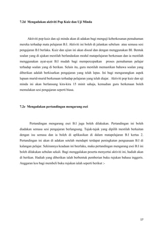 7.2d Mengadakan aktiviti Pop Kuiz dan Uji Minda




     Aktiviti pop kuiz dan uji minda akan di adakan bagi menguji keberkesanan pemahaman
mereka terhadap mata pelajaran B.I. Aktiviti ini boleh di jalankan sebelum atau semasa sesi
pengajaran B.I berlaku. Kuiz dan ujian ini akan disoal dan dengan menggunakan BI. Bentuk
soalan yang di ajukan mestilah berlandaskan modul matapelajaran berkenaan dan ia mestilah
menggunakan ayat-ayat B.I mudah bagi mempercepatkan               proses pemahaman pelajar
terhadap soalan yang di berikan. Selain itu, guru mestilah memastikan bahawa soalan yang
diberikan adalah berkisarkan pengajaran yang telah lepas. Ini bagi mengurangkan aspek
lupaan murid-murid berkenaan terhadap pelajaran yang telah diajar. Aktiviti pop kuiz dan uji
minda ini akan berlansung kira-kira 15 minit sahaja, kemudian guru berkenaan boleh
memulakan sesi pengajaran seperti biasa.




7.2e Mengadakan pertandingan mengarang esei




       Pertandingan mengarang esei B.I juga boleh dilakukan. Pertandingan ini boleh
diadakan semasa sesi pengajaran berlangsung. Tajuk-tajuk yang dipilih mestilah berkaitan
dengan isu semasa dan ia boleh di aplikasikan di dalam matapelajaran B.I kertas 2.
Pertandingan ini akan di adakan setelah mendapti terdapat peningkatan penguasaan B.I di
kalangan pelajar. Sekirannya keadaan ini beerlaku, maka pertandingan mengarang esei B.I ini
boleh dilakukan sebulan sekali. Bagi menggalakan peserta menyertai aktiviti ini, hadiah akan
di berikan. Hadiah yang diberikan ialah berbentuk pemberian buku rujukan bahasa inggeris.
Anggaran kos bagi membeli buku rujukan ialah seperti berikut :-




                                                                                         17
 