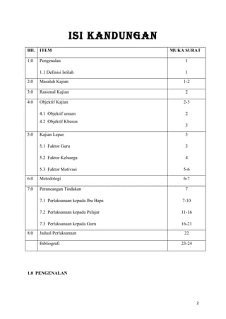 ISI KANDUNGAN
BIL ITEM                                 MUKA SURAT

1.0   Pengenalan                              1

      1.1 Definisi Istilah                    1

2.0   Masalah Kajian                         1-2

3.0   Rasional Kajian                         2

4.0   Objektif Kajian                        2-3

      4.1 Objektif umum                       2
      4.2 Objektif Khusus
                                              3

5.0   Kajian Lepas                            3

      5.1 Faktor Guru                         3

      5.2 Faktor Keluarga                     4

      5.3 Faktor Motivasi                    5-6

6.0   Metodologi                             6-7

7.0   Perancangan Tindakan                    7

      7.1 Perlaksanaan kepada Ibu Bapa       7-10

      7.2 Perlaksanaan kepada Pelajar       11-16

      7.3 Perlaksanaan kepada Guru          16-21

8.0   Jadual Perlaksanaan                    22

      Bibliografi                           23-24




1.0 PENGENALAN




                                                    2
 