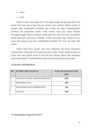 •   Audio

          •   Flash

       Modul ini akan di ajar dengan detail oleh tenaga pengajar dan guru-guru akan di uji
melalui hasil kerja yang di buat oleh guru tersebut secara individu. Melalui kaedah ini,
pengajar dapat mengenalpasti kelemahan guru tersebut dan dapat mempertingkatkan
kemahiran dan pengetahuan mereka. Untuk menarik minat guru supaya berusaha
bersungguh-sungguh dalam mempelajari teknik-teknik ICT, pihak kami akan menyediakan
hadiah kepada guru yang berjaya mendapat markah yang paling tinggi. Dengan cara ini,
secara tidak langsung guru akan mempraktikkan kemahiran ICT yang ada dalam P&P
mereka.

       Selepas tamat kursus tersebut, kami akan memberikan Sijil Kursus Information
Communication Technology (ICT) kepada guru-guru tersebut. Selepas sebulan program ini
selesai, kami akan kembali semula ke Sek Men Keb Selayang Bharu untuk mengetahui
sejauh mana kaedah ICT tersebut berkesan dalam menarik minat pelajar atau pun tidak.


ANGGARAN KOS PROGRAM


BIL   BUTIRAN BELANJAWAN                                 JUMLAH ANGGARAN KOS
                                                                     (RM)

1     BAYARAN UNTUK 2 ORANG PENGAJAR                                  2800

2     KOS PERALATAN                                                   1000

3     KOS HADIAH DAN CENDERAHATI                                      500

      JUMLAH                                                          4300




7.3c Penyampaian Anugerah Guru ICT



                                                                                       21
 