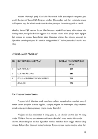 Kaedah seterusnya yang akan kami laksanakan ialah penyampaian anugerah guru
kreatif dan inovatif dalam P&P. Program ini akan dilaksanakan pada hari Isnin iaitu semasa
perhimpunan pagi. Ini adalah untuk menarik minat guru-guru dalam menggunakan kaedah


teknologi dalam P&P mereka. Secara tidak langsung, objektif kami yang paling utama iaitu
meningkatkan pencapaian Bahasa Inggeris akan tercapai kerana minat pelajar dapat dipupuk
dari semasa ke semasa. Pemerhatian akan dilakukan selepas dua minggu anugerah ini
dijalankan samada guru-guru B.I semakin menggunakan ICT dalam proses P&P mereka atau
tidak.




ANGGARAN KOS PROGRAM


BIL      BUTIRAN BELANJAWAN                               JUMLAH ANGGARAN KOS
                                                                      (RM)

1        KOS PUBLISITI                                                 200

2        KOS PERALATAN                                                 150

3        KOS HADIAH DAN CENDERAHATI                                    200

         JUMLAH                                                        550




7.3d Program Mentor Mentee


         Program ini di jalankan untuk mambantu pelajar menyelesaikan masalah yang di
hadapi dalam pelajaran Bahasa Inggeris. Dengan program ini bimbingan yang sempurna
kepada setiap aspek kecerdasan dan potensi pelajar dalam B.I.


         Program ini akan melibatkan 6 orang guru B.I di sekolah tersebut dan 30 orang
pelajar 2 Silikon. Seorang guru akan menjadi mentor kepada 5 orang mentee iaitu pelajar
tersebut. Dalam Program ini akan dijalankan bermula pada hari Isnin hingga Khamis setiap
minggu. Pelajar akan dipanggil untuk berjumpa dengan mentee masing-masing setiap hari


                                                                                          22
 