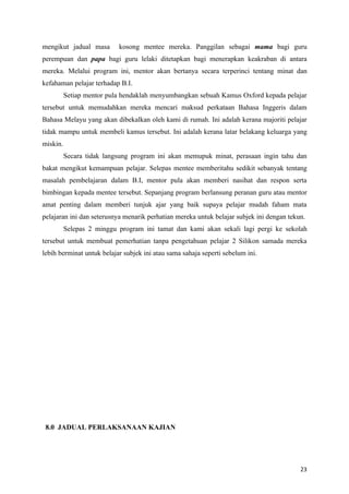 mengikut jadual masa       kosong mentee mereka. Panggilan sebagai mama bagi guru
perempuan dan papa bagi guru lelaki ditetapkan bagi menerapkan keakraban di antara
mereka. Melalui program ini, mentor akan bertanya secara terperinci tentang minat dan
kefahaman pelajar terhadap B.I.
          Setiap mentor pula hendaklah menyumbangkan sebuah Kamus Oxford kepada pelajar
tersebut untuk memudahkan mereka mencari maksud perkataan Bahasa Inggeris dalam
Bahasa Melayu yang akan dibekalkan oleh kami di rumah. Ini adalah kerana majoriti pelajar
tidak mampu untuk membeli kamus tersebut. Ini adalah kerana latar belakang keluarga yang
miskin.
          Secara tidak langsung program ini akan memupuk minat, perasaan ingin tahu dan
bakat mengikut kemampuan pelajar. Selepas mentee memberitahu sedikit sebanyak tentang
masalah pembelajaran dalam B.I, mentor pula akan memberi nasihat dan respon serta
bimbingan kepada mentee tersebut. Sepanjang program berlansung peranan guru atau mentor
amat penting dalam memberi tunjuk ajar yang baik supaya pelajar mudah faham mata
pelajaran ini dan seterusnya menarik perhatian mereka untuk belajar subjek ini dengan tekun.
          Selepas 2 minggu program ini tamat dan kami akan sekali lagi pergi ke sekolah
tersebut untuk membuat pemerhatian tanpa pengetahuan pelajar 2 Silikon samada mereka
lebih berminat untuk belajar subjek ini atau sama sahaja seperti sebelum ini.




 8.0 JADUAL PERLAKSANAAN KAJIAN




                                                                                          23
 