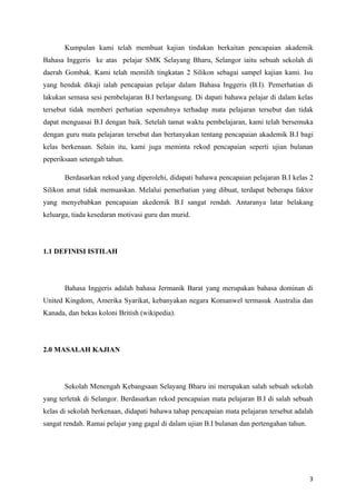 Kumpulan kami telah membuat kajian tindakan berkaitan pencapaian akademik
Bahasa Inggeris ke atas pelajar SMK Selayang Bharu, Selangor iaitu sebuah sekolah di
daerah Gombak. Kami telah memilih tingkatan 2 Silikon sebagai sampel kajian kami. Isu
yang hendak dikaji ialah pencapaian pelajar dalam Bahasa Inggeris (B.I). Pemerhatian di
lakukan semasa sesi pembelajaran B.I berlangsung. Di dapati bahawa pelajar di dalam kelas
tersebut tidak memberi perhatian sepenuhnya terhadap mata pelajaran tersebut dan tidak
dapat menguasai B.I dengan baik. Setelah tamat waktu pembelajaran, kami telah bersemuka
dengan guru mata pelajaran tersebut dan bertanyakan tentang pencapaian akademik B.I bagi
kelas berkenaan. Selain itu, kami juga meminta rekod pencapaian seperti ujian bulanan
peperiksaan setengah tahun.

       Berdasarkan rekod yang diperolehi, didapati bahawa pencapaian pelajaran B.I kelas 2
Silikon amat tidak memuaskan. Melalui pemerhatian yang dibuat, terdapat beberapa faktor
yang menyebabkan pencapaian akedemik B.I sangat rendah. Antaranya latar belakang
keluarga, tiada kesedaran motivasi guru dan murid.




1.1 DEFINISI ISTILAH




       Bahasa Inggeris adalah bahasa Jermanik Barat yang merupakan bahasa dominan di
United Kingdom, Amerika Syarikat, kebanyakan negara Komanwel termasuk Australia dan
Kanada, dan bekas koloni British (wikipedia).




2.0 MASALAH KAJIAN




       Sekolah Menengah Kebangsaan Selayang Bharu ini merupakan salah sebuah sekolah
yang terletak di Selangor. Berdasarkan rekod pencapaian mata pelajaran B.I di salah sebuah
kelas di sekolah berkenaan, didapati bahawa tahap pencapaian mata pelajaran tersebut adalah
sangat rendah. Ramai pelajar yang gagal di dalam ujian B.I bulanan dan pertengahan tahun.




                                                                                            3
 