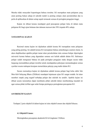Mereka tidak menyedari kepentingan bahasa tersebut. B.I merupakan mata pelajaran yang
amat penting bukan sahaja di sekolah malah ia penting selepas alam persekolahan dan ia
perlu di aplikasikan di dalam setiap aspek termasuk semasa di peringkat pengajian tinggi.

       Kajian ini dibuat kerana mendapati gred pencapaian pelajar lulus di dalam mata
pelajaran B.I bagi ujian bulanan dan tahunan merosot dari 50% kepada 40% sahaja.




3.0 RASIONAL KAJIAN




       Rasional utama kajian ini dijalankan adalah kerana B.I merupakan mata pelajaran
yang paling penting. Ini adalah kerana B.I merupakan bahasa antarabangsa seantero dunia. Ia
akan diaplikasikan apabila pelajar tamat alam persekolahan iaitu semasa belajar diperingkat
universiti kerana bahasa yang digunakan semasa sesi kuliah adalah dalam B.I. Sekiranya
pelajar sudah menguasai bahasa ini pada peringkat pengajian maka dengan secara tidak
langsung memudahkan pelajar tersebut untuk mendapatkan pekerjaan memandangkan semua
syarikat swasta mahupun kerajaan memerlukan pekerja yang mahir dalam B.I.

       Secara rasionalnya kajian ini dijalankan adalah kerana pelajar bagi kelas akhir Sek
Men Keb Selayang Bharu (2Silikon) mendapat keputusan ujian B.I sangat rendah. Ini akan
memberi impak yang negatif terhadap pelajar dan sekolah itu sendiri. Apabila kajian ini
dibuat secara rasionalnya dapat membantu pihak sekolah dalam membendung masalah ini
agar semua pihak terlibat agar sedar betapa pentingnya peningkatan pencapaian B.I.




4.0 OBJEKTIF KAJIAN




  Terdapat 2 jenis objektif di dalam kajian ini iaitu objektif umum dan objektif khusus.




       4.1 Objektif Umum :

       Meningkatkan pencapaian akademik B.I di tingkatan 2 Silikon



                                                                                            4
 