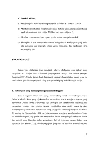 4.2 Objektif Khusus:

       a) Mengenal pasti punca kejatuhan pencapaian akademik B.I di kelas 2Silikon

       b) Membantu memberikan pengetahuan kepada ibubapa tentang penekanan terhadap
          akademik anak-anak iaitu pelajar 2 Silikon bagi mata pelajaran B.I

       c) Memberi kesedaran motivasi kepada pelajar tentang mata pelajaran B.I

       d) Meningkatkan dan memperbaiki amalan pengajaran & pembelajaran yang sedia
          ada guru-guru dan mencipta teknik-teknik pengajaran dan pendekatan serta
          kaedah yang baru.




5.0 KAJIAN LEPAS




       Kajian yang dijalankan telah mendapati bahawa sebahagian besar pelajar gagal
menguasai B.I dengan baik, khususnya pelajar-pelajar Melayu luar bandar (Tengku
Razaleigh,2004). Melalui kajian dapat dikenalpasti bahawa beberapa faktor seperti keluarga,
motivasi dan guru itu mempengaruhi tahap pencapaian B.I yang baik dikalangan pelajar.




5.1 Faktor guru yang mempengaruhi pencapaian B.Inggeris

       Guru merupakan faktor utama yang menyumbang kepada kecemerlangan pelajar
dalam akademik. Guru yang bijaksana akan menjadikan proses pengajaran sesuatu yang
bermanfaat (Widad, 1998). Menurutnya lagi kecekapan dan keberkesanan seseorang guru
memainkan peranan yang penting sebagai pembimbing atau model kerana ia akan
mempengaruhi pelajar untuk menunjukkan sikap yang positif terhadap pencapaian akademik.
Di samping itu, (Kamaruddin, 1989) menyatakan sesuatu pengajaran yang baik dan berkesan
itu memerlukan guru yang pandai dan berkebolehan dalam mempelbagaikan kaedah, teknik
dan aktiviti yang dijalankan dalam pengajaran. Hal ini bertepatan dengan kajian yang
dijalankan oleh Sinari (2003), sesuatu pengajaran yang baik dan berkesan memerlukan guru




                                                                                         5
 