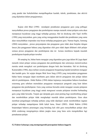 yang pandai dan berkebolehan mempelbagaikan kaedah, teknik, pendekatan, dan aktiviti
yang dijalankan dalam pengajarannya.




       Kajian oleh Blair (1998)    mendapati pendekatan pengajaran guru yang pelbagai
menyebabkan proses pengajaran dan pembelajaran mampu menarik minat pelajara serta akan
mempunyai keyakinan yang tinggi terhadap gurunya. Hal ini disokong oleh Tajul Ariffin
(1998) yang menyatakan, guru yang sering menggunakan kaedah dan pendekatan yang sama
akan menyebabkan responden rasa bosan terhadap pengajaran guru. Namun begitu, Jumrang
(2004) menyatakan , proses penyampaian dan pengajaran guru tidak akan berjalan dengan
lancar jika penggunaan bahasa yang digunakan oleh guru tidak dapat difahami oleh pelajar
semasa proses pengajaran dan pembelajaran dan ini     kerana membawa kepada masalah
pembelajaran kepada pelajar tersebut

       Di samping itu, bahan bantu mengajar yang digunakan guru juga dalam B.I juga dapat
menarik minat pelajar semasa pengajaran dan pembelajaran dan seterusnya memotivasikan
mereka untuk mengikuti sesi pembelajaran dengan baik dan bermakna. Hal ini disokong
Kamaruddin (1986), daya tarikan sesuatu pengajaran bergantung kepada kemahiran mengajar
dan kaedah guru. Ini sejajar dengan Mok Soon Sang (1995) yang menyatakan penggunaan
bahan bantu mengajar dapat membantu guru dalam aktiviti pengajaran dan pelajar dalam
aktiviti pembelajaran. Abdul Rahim (1984) dalam kajiannya menyatakan bahawa kesediaan
seseorang guru sebelum memulakan pengajaran mempunyai pengaruh yang kuat dalam
pengajaran dan pembelajaran. Guru yang sentiasa bersedia untuk mengajar sesuatu pelajaran
mempunyai keyakinan yang tinggi untuk menguasai sesuatu pelajaran tersebut berbanding
guru yang tidak bersedia. Tunjuk ajar daripada guru amat penting bagi membimbing pelajar
dan membolehkan pelajar tidak menghadapi masalah dalam pembelajaran. Guru akan
membuat pengulangan terhadap perkara yang telah dipelajari untuk membolehkan ingatan
pelajar terhadap matapelajaran lebih kekal lama, Sinari (2003). Abdul Rahim (1984)
berpendapat bahawa penerangan yang berulang kali oleh guru menyebabkan pelajar akan
lebih cenderung mengingatinya dalam jangka masa yang lama serta mengukuhkan lagi
pemahaman pelajar.




5.2 Faktor keluarga yang mempengaruhi pencapaian bahasa inggeris



                                                                                       6
 