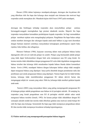Hassan (1996) dalam kajiannya mendapati,sokongan, dorongan dan keyakinan diri
yang diberikan oleh ibu bapa dan keluarga akan menjadi satu kekuatan dan motivasi bagi
responden untuk memajukan diri. Manakala kajian oleh Fraser (1987) pula mendapati,




dorongan dan bimbingan terhadap responden akan menyebabkan pelajar                     sentiasa
bersungguh-sungguh meningkatkan lagi prestasi akademik mereka. Majoriti ibu bapa
responden menyediakan kemudahan pembelajaran kepada responden. Ini bagi memudahkan
pelajar membuat rujukan serta mengulangkaji pelajaran. Penglibatan ibu bapa bukan sahaja
setakat memberi dorongan dan sokongan kepada anak-anak bahkan ia juga turut disertakan
dengan bantuan material contohnya menyediakan kelengkapan pembelajaran seperti buku
rujukan, buku latihan, dan sebagainya.

       Menurut Fathman (1986), kejayaan seseorang dalam mata pelajaran bahasa kedua
dipengaruhi oleh ciri-ciri individu pelajar itu sendiri. Pelajar yang bermasalah adalah pelajar
yang tidak dapat berkomunikasi dengan baik serta mempunyai asas B.I yang lemah. Ini
kerana mereka tidak didedahkan dengan penggunaan B.I serta tidak digalakkan menggunakan
bahasa tersebut dan keluarga lebih menekankan kepada bahasa ibunda dalam komunikasi
harian Erwin (1984), mendapati bahawa dengan kekerapan latihan sahaja tidak mungkin
dapat menguasai bahasa yang dipelajari. Ianya perlu ditambah dengan pemahaman nahu dan
pembinaan ayat untuk penguasaan bahasa yang dipelajari. Namun begitu hal ini tidak berlaku
kerana, keluarga tidak menitikberatkan penggunaan B.I dalam aktiviti harian dan
menganggap subjek ini sesuatu yang sukar. Oleh itu, keluarga tidak memberi galakan kepada
anak-anak.

        Tarmizi (2003) yang menyatakan faktor yang paling mempengaruhi penguasaan B.I
di kalangan pelajar adalah pengetahuan asas bahasa ini di peringkat sekolah . Di samping itu,
responden yang lemah pengetahuan asas B.I di peringkat sekolah adalah sukar untuk
menguasai bahasa tersebut (Jumali, 1992). Ini kerana pelajar tidak didedahkan dengan B.I
semenjak sekolah rendah dan mereka tidak diberikan galakan atau motivasi untuk belajar B.I
oleh ibu bapa atau keluarga. Sementelah ibu bapa juga tidak mempunyai pengetahuan dalam
B.I dan mereka tidak mempunyai kesedaran terhadap kepentingannya.




5.3 Faktor motivasi yang mempengaruhi pencapaian bahasa inggeris


                                                                                             7
 