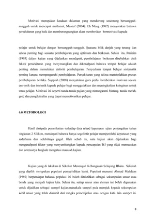 Motivasi merupakan keadaan dalaman yang mendorong seseorang bersungguh-
sungguh untuk mencapai matlamat, Maarof (2004). Eh Meng (1992) menyatakan bahawa
persekitaran yang baik dan memberangsangkan akan memberikan bermotivasi kepada




pelajar untuk belajar dengan bersungguh-sungguh. Suasana bilik darjah yang tenang dan
selesa penting bagi sesuatu pembelajaran yang optimum dan berkesan. Selain itu, Ibrahim
(1995) dalam kajian yang dijalankan mendapati, pembelajaran berkesan disebabkan oleh
faktor persekitaran yang menyenangkan dan dikenalpasti bahawa tempat belajar adalah
penting dalam memulakan aktiviti pembelajaran. Penyediaan tempat belajar sistematik
penting kerana mempengaruhi pembelajaran. Persekitaran yang selesa membolehkan proses
pembelajaran berlaku. Suppiah (2008) menyatakan guru perlu memberikan motivasi secara
entrinsik dan intrinsik kepada pelajar bagi menggalakkan dan meningkatkan keinginan untuk
terus pelajar. Motivasi ini seperti tanda-tanda pujian yang merangkumi bintang, tanda merah,
gred dan pengiktirafan yang dapat memotivasikan pelajar.




6.0 METODOLOGI




       Hasil daripada pemerhatian terhadap data rekod keputusan ujian pertengahan tahun
tingkatan 2 Silikon, mendapati bahawa hanya segelintir pelajar memperolehi keputusan yang
sederhana dan selebihnya gagal. Oleh sebab itu, satu kajian akan dijalankan bagi
mengenalpasti faktor yang menyumbangkan kepada pencapaian B.I yang tidak memuaskan
dan seterusnya langkah mengatasi masalah kajian.




       Kajian yang di lakukan di Sekolah Menengah Kebangsaan Selayang Bharu. Sekolah
yang dipilih merupakan populasi pemyelidikan kami. Populasi menurut Ahmad Mahdzan
(1989) berpendapat bahawa populasi ini boleh ditakrifkan sebagai sekumpulan unsur atau
benda yang menjadi kajian kita. Selain itu, setiap unsur atau elemen ini boleh digunakan
untuk dijadikan sebagai sampel kajian.manakala sampel pula merujuk kepada sekumpulan
kecil unsur yang telah diambil dari rangka persempelan atau dengan kata lain sampel ini




                                                                                          8
 