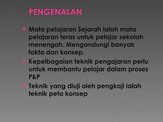 Mata pelajaran Sejarah ialah mata pelajaran teras untuk pelajar sekolah menengah. Mengandungi banyak fakta dan konsep. Kepelbagaian teknik pengajaran perlu untuk membantu pelajar dalam proses P&P Teknik yang diuji oleh pengkaji ialah teknik peta konsep 