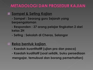 Sampel & Seting Kajian - Sampel : Seorang guru Sejarah yang berpengalaman - Responden : 37 orang pelajar tingkatan 2 dari kelas 2H  - Seting : Sekolah di Cheras, Selangor  Reka bentuk kajian  - Kaedah kuantitatiff (ujian pra dan pasca)  - Kaedah kualitatif (soal selidik, buku persediaan  mengajar, temubual dan borang pemerhatian) 