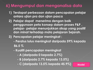 1) Terdapat perbezaan dalam pencapaian pelajar antara ujian pra dan ujian pasca 2) Pelajar dapat  menerima dengan baik penggunaan peta konsep dalam proses P&P , pelajar- pelajar menunjukkan sikap yang positif dan minat terhadap mata pelajaran Sejarah.  3) Pencapaian pelajar meningkat :  - Peratus lulus meningkat daripada 59% kepada 86.5 % - Kualiti pencapaian meningkat  - A (daripada 0 kepada 2.7%) - B (daripada 2.7% kepada 13.5%) - C (daripada 13.5% kepada 45.9%) Model  