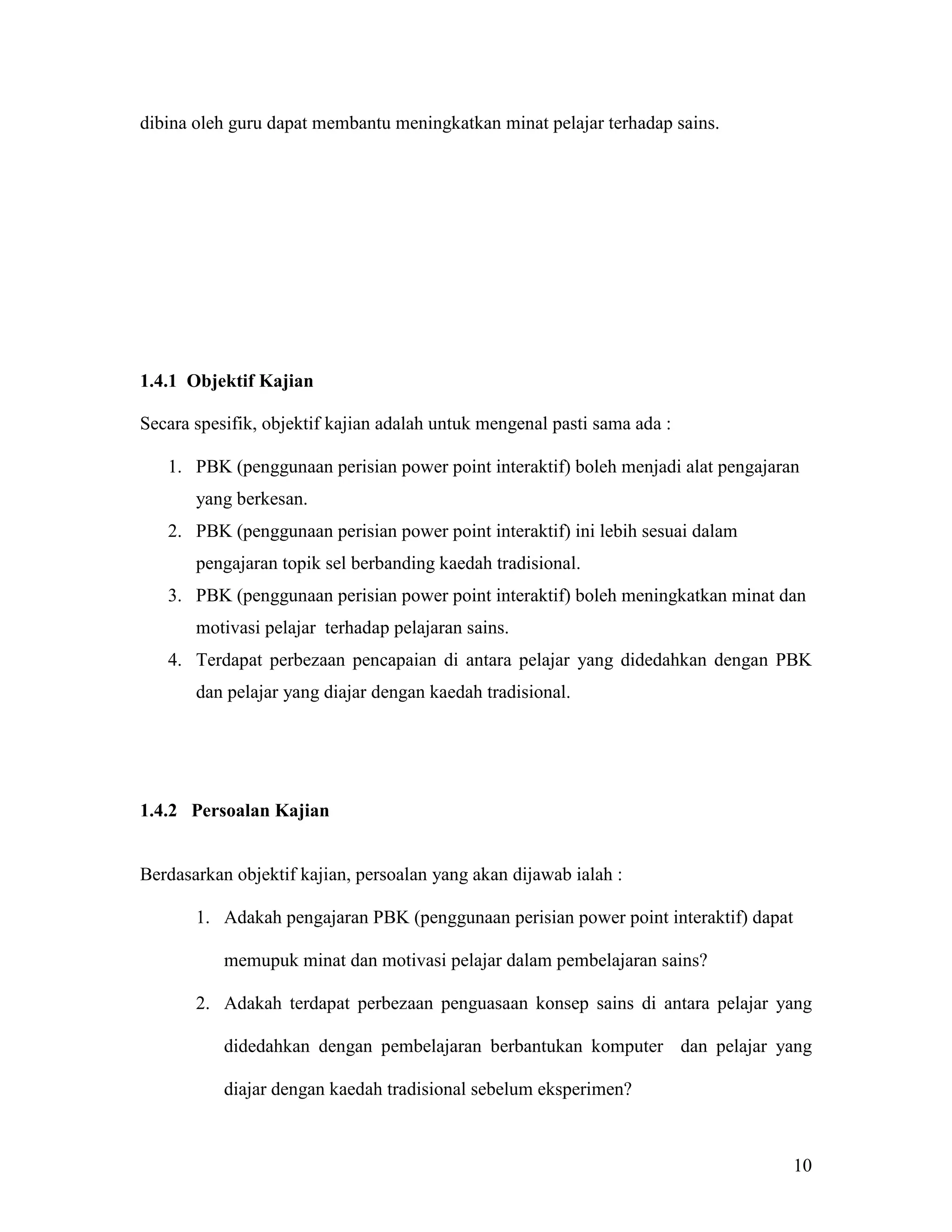 dibina oleh guru dapat membantu meningkatkan minat pelajar terhadap sains.




1.4.1 Objektif Kajian

Secara spesifik, objektif kajian adalah untuk mengenal pasti sama ada :

   1. PBK (penggunaan perisian power point interaktif) boleh menjadi alat pengajaran
       yang berkesan.
   2. PBK (penggunaan perisian power point interaktif) ini lebih sesuai dalam
       pengajaran topik sel berbanding kaedah tradisional.
   3. PBK (penggunaan perisian power point interaktif) boleh meningkatkan minat dan
       motivasi pelajar terhadap pelajaran sains.
   4. Terdapat perbezaan pencapaian di antara pelajar yang didedahkan dengan PBK
       dan pelajar yang diajar dengan kaedah tradisional.




1.4.2 Persoalan Kajian


Berdasarkan objektif kajian, persoalan yang akan dijawab ialah :

       1. Adakah pengajaran PBK (penggunaan perisian power point interaktif) dapat

           memupuk minat dan motivasi pelajar dalam pembelajaran sains?

       2. Adakah terdapat perbezaan penguasaan konsep sains di antara pelajar yang

           didedahkan dengan pembelajaran berbantukan komputer dan pelajar yang

           diajar dengan kaedah tradisional sebelum eksperimen?



                                                                                     10
 
