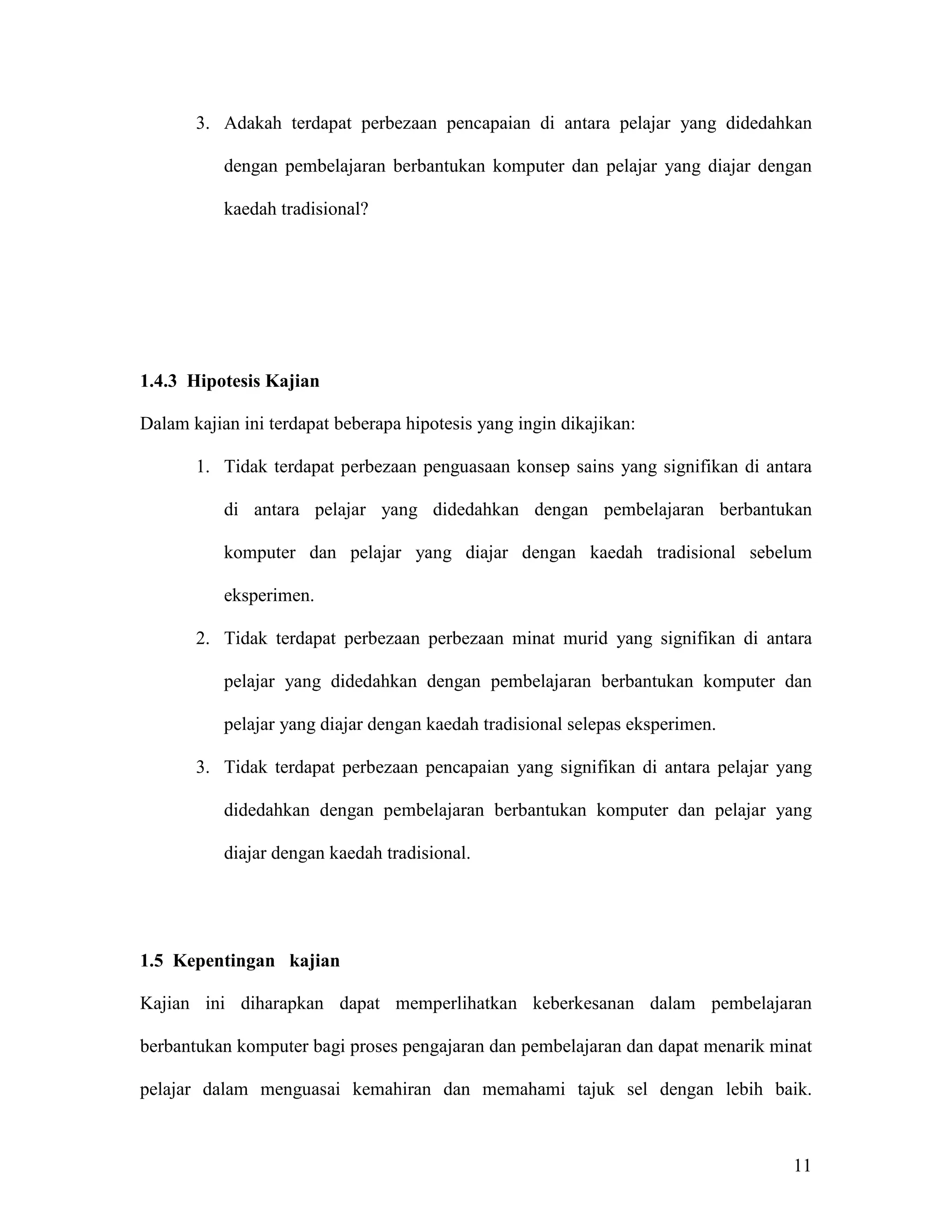 3. Adakah terdapat perbezaan pencapaian di antara pelajar yang didedahkan

           dengan pembelajaran berbantukan komputer dan pelajar yang diajar dengan

           kaedah tradisional?




1.4.3 Hipotesis Kajian

Dalam kajian ini terdapat beberapa hipotesis yang ingin dikajikan:

       1. Tidak terdapat perbezaan penguasaan konsep sains yang signifikan di antara

           di antara pelajar yang didedahkan dengan pembelajaran berbantukan

           komputer dan pelajar yang diajar dengan kaedah tradisional sebelum

           eksperimen.

       2. Tidak terdapat perbezaan perbezaan minat murid yang signifikan di antara

           pelajar yang didedahkan dengan pembelajaran berbantukan komputer dan

           pelajar yang diajar dengan kaedah tradisional selepas eksperimen.

       3. Tidak terdapat perbezaan pencapaian yang signifikan di antara pelajar yang

           didedahkan dengan pembelajaran berbantukan komputer dan pelajar yang

           diajar dengan kaedah tradisional.




1.5 Kepentingan kajian

Kajian ini diharapkan dapat memperlihatkan keberkesanan dalam pembelajaran

berbantukan komputer bagi proses pengajaran dan pembelajaran dan dapat menarik minat

pelajar dalam menguasai kemahiran dan memahami tajuk sel dengan lebih baik.



                                                                                 11
 