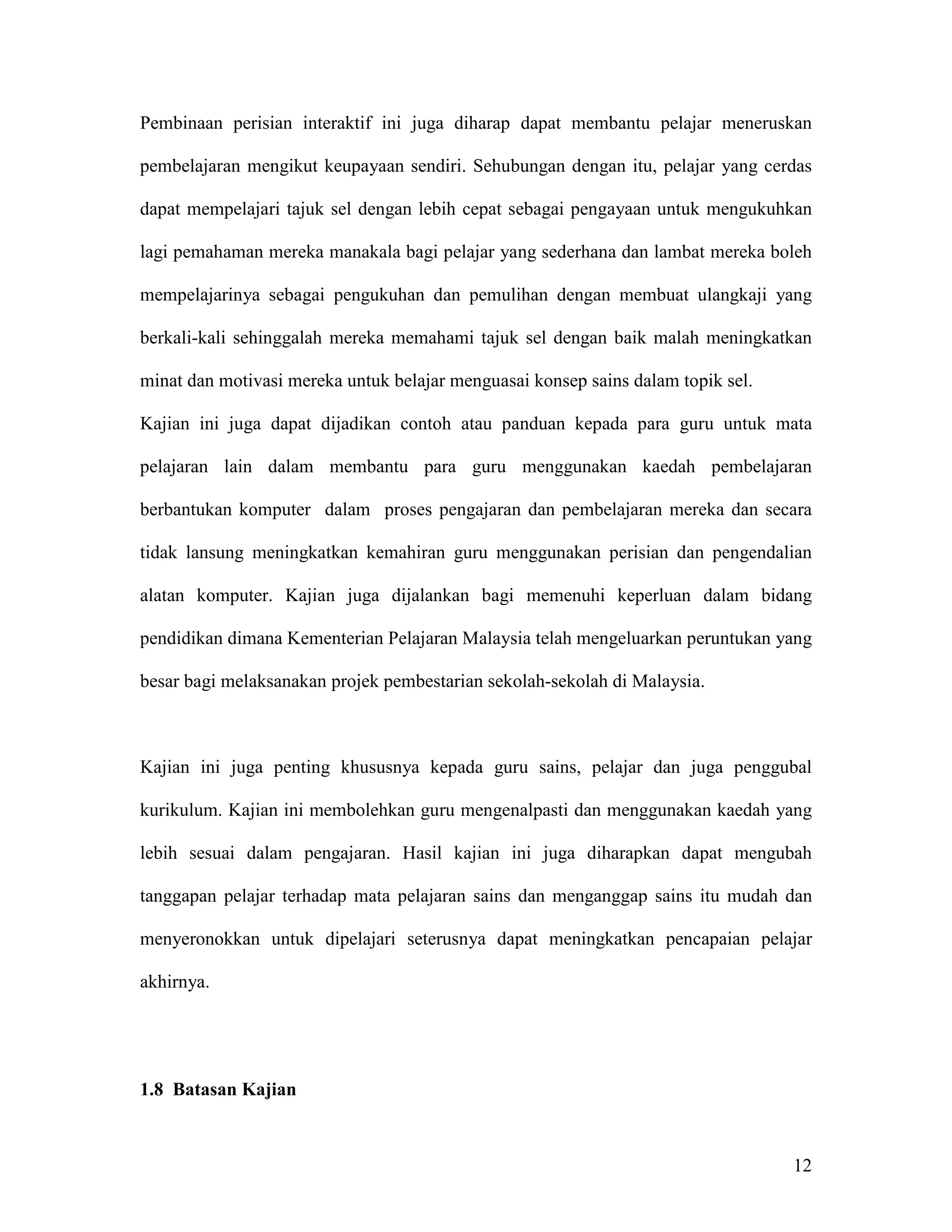 Pembinaan perisian interaktif ini juga diharap dapat membantu pelajar meneruskan

pembelajaran mengikut keupayaan sendiri. Sehubungan dengan itu, pelajar yang cerdas

dapat mempelajari tajuk sel dengan lebih cepat sebagai pengayaan untuk mengukuhkan

lagi pemahaman mereka manakala bagi pelajar yang sederhana dan lambat mereka boleh

mempelajarinya sebagai pengukuhan dan pemulihan dengan membuat ulangkaji yang

berkali-kali sehinggalah mereka memahami tajuk sel dengan baik malah meningkatkan

minat dan motivasi mereka untuk belajar menguasai konsep sains dalam topik sel.

Kajian ini juga dapat dijadikan contoh atau panduan kepada para guru untuk mata

pelajaran lain dalam membantu para guru menggunakan kaedah pembelajaran

berbantukan komputer dalam proses pengajaran dan pembelajaran mereka dan secara

tidak lansung meningkatkan kemahiran guru menggunakan perisian dan pengendalian

alatan komputer. Kajian juga dijalankan bagi memenuhi keperluan dalam bidang

pendidikan dimana Kementerian Pelajaran Malaysia telah mengeluarkan peruntukan yang

besar bagi melaksanakan projek pembestarian sekolah-sekolah di Malaysia.



Kajian ini juga penting khususnya kepada guru sains, pelajar dan juga penggubal

kurikulum. Kajian ini membolehkan guru mengenalpasti dan menggunakan kaedah yang

lebih sesuai dalam pengajaran. Hasil kajian ini juga diharapkan dapat mengubah

tanggapan pelajar terhadap mata pelajaran sains dan menganggap sains itu mudah dan

menyeronokkan untuk dipelajari seterusnya dapat meningkatkan pencapaian pelajar

akhirnya.




1.8 Batasan Kajian



                                                                                  12
 