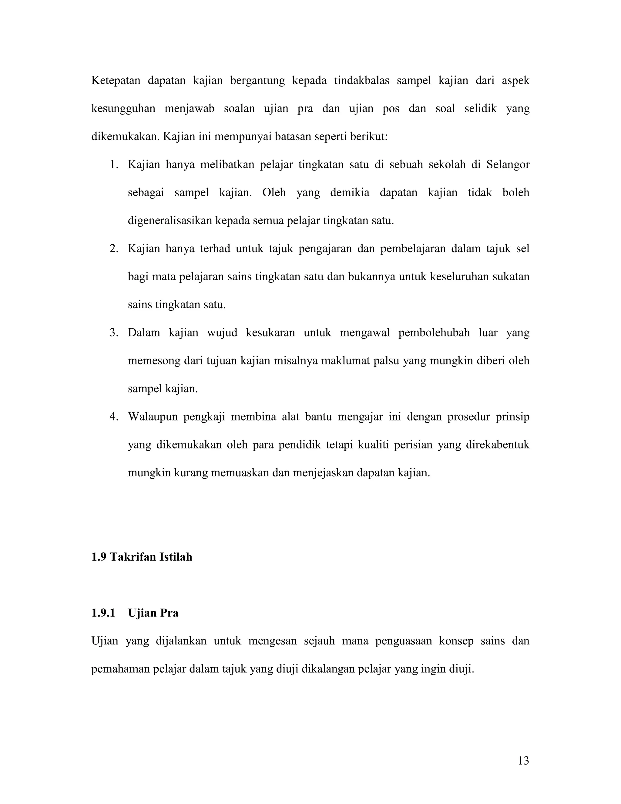 Ketepatan dapatan kajian bergantung kepada tindakbalas sampel kajian dari aspek

kesungguhan menjawab soalan ujian pra dan ujian pos dan soal selidik yang

dikemukakan. Kajian ini mempunyai batasan seperti berikut:

   1. Kajian hanya melibatkan pelajar tingkatan satu di sebuah sekolah di Selangor

        sebagai sampel kajian. Oleh yang demikia dapatan kajian tidak boleh

        digeneralisasikan kepada semua pelajar tingkatan satu.

   2. Kajian hanya terhad untuk tajuk pengajaran dan pembelajaran dalam tajuk sel

        bagi mata pelajaran sains tingkatan satu dan bukannya untuk keseluruhan sukatan

        sains tingkatan satu.

   3. Dalam kajian wujud kesukaran untuk mengawal pembolehubah luar yang

        memesong dari tujuan kajian misalnya maklumat palsu yang mungkin diberi oleh

        sampel kajian.

   4. Walaupun pengkaji membina alat bantu mengajar ini dengan prosedur prinsip

        yang dikemukakan oleh para pendidik tetapi kualiti perisian yang direkabentuk

        mungkin kurang memuaskan dan menjejaskan dapatan kajian.




1.9 Takrifan Istilah



1.9.1   Ujian Pra

Ujian yang dijalankan untuk mengesan sejauh mana penguasaan konsep sains dan

pemahaman pelajar dalam tajuk yang diuji dikalangan pelajar yang ingin diuji.




                                                                                    13
 