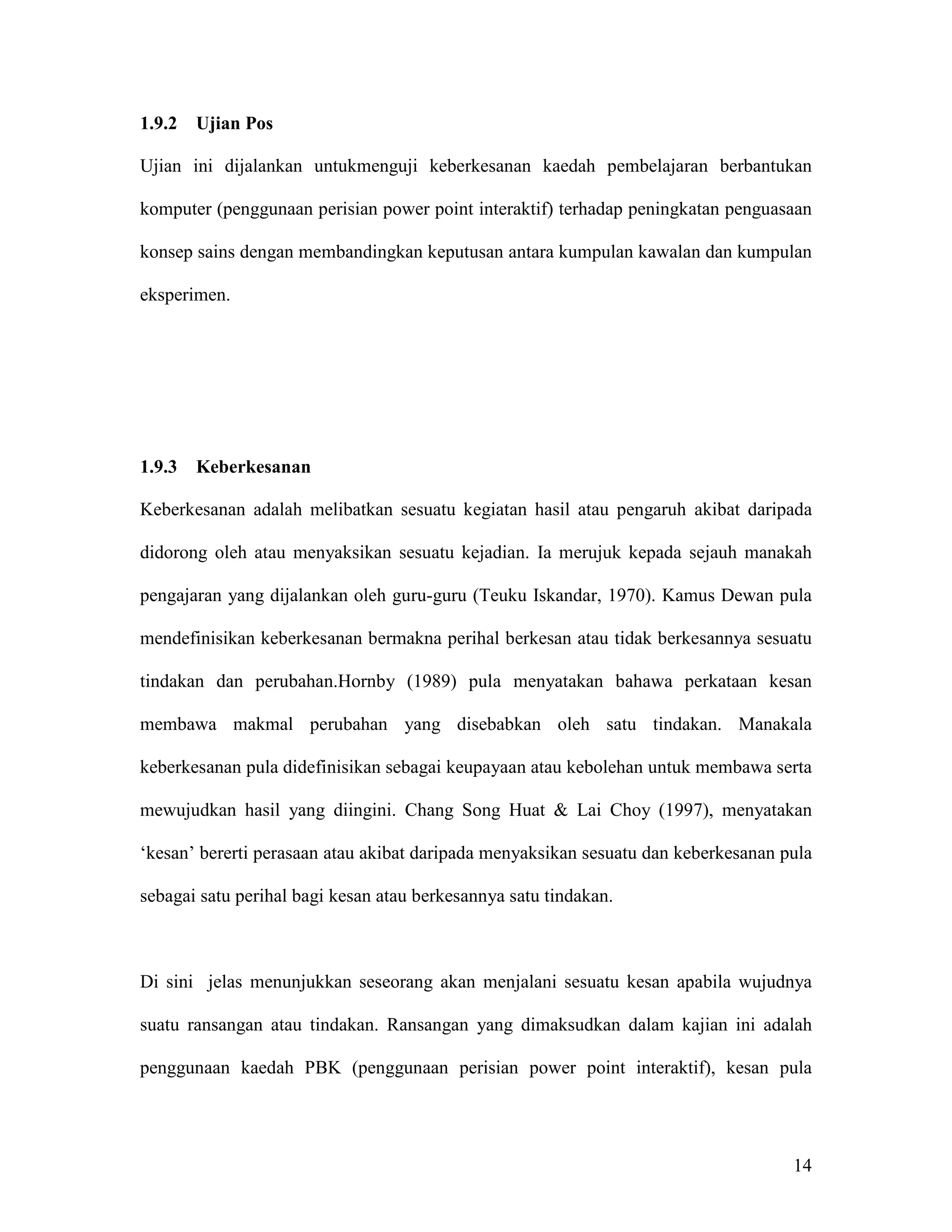 1.9.2   Ujian Pos

Ujian ini dijalankan untukmenguji keberkesanan kaedah pembelajaran berbantukan

komputer (penggunaan perisian power point interaktif) terhadap peningkatan penguasaan

konsep sains dengan membandingkan keputusan antara kumpulan kawalan dan kumpulan

eksperimen.




1.9.3   Keberkesanan

Keberkesanan adalah melibatkan sesuatu kegiatan hasil atau pengaruh akibat daripada

didorong oleh atau menyaksikan sesuatu kejadian. Ia merujuk kepada sejauh manakah

pengajaran yang dijalankan oleh guru-guru (Teuku Iskandar, 1970). Kamus Dewan pula

mendefinisikan keberkesanan bermakna perihal berkesan atau tidak berkesannya sesuatu

tindakan dan perubahan.Hornby (1989) pula menyatakan bahawa perkataan kesan

membawa makmal perubahan yang disebabkan oleh satu tindakan. Manakala

keberkesanan pula didefinisikan sebagai keupayaan atau kebolehan untuk membawa serta

mewujudkan hasil yang diingini. Chang Song Huat & Lai Choy (1997), menyatakan

‘kesan’ bererti perasaan atau akibat daripada menyaksikan sesuatu dan keberkesanan pula

sebagai satu perihal bagi kesan atau berkesannya satu tindakan.



Di sini jelas menunjukkan seseorang akan menjalani sesuatu kesan apabila wujudnya

suatu ransangan atau tindakan. Ransangan yang dimaksudkan dalam kajian ini adalah

penggunaan kaedah PBK (penggunaan perisian power point interaktif), kesan pula




                                                                                    14
 