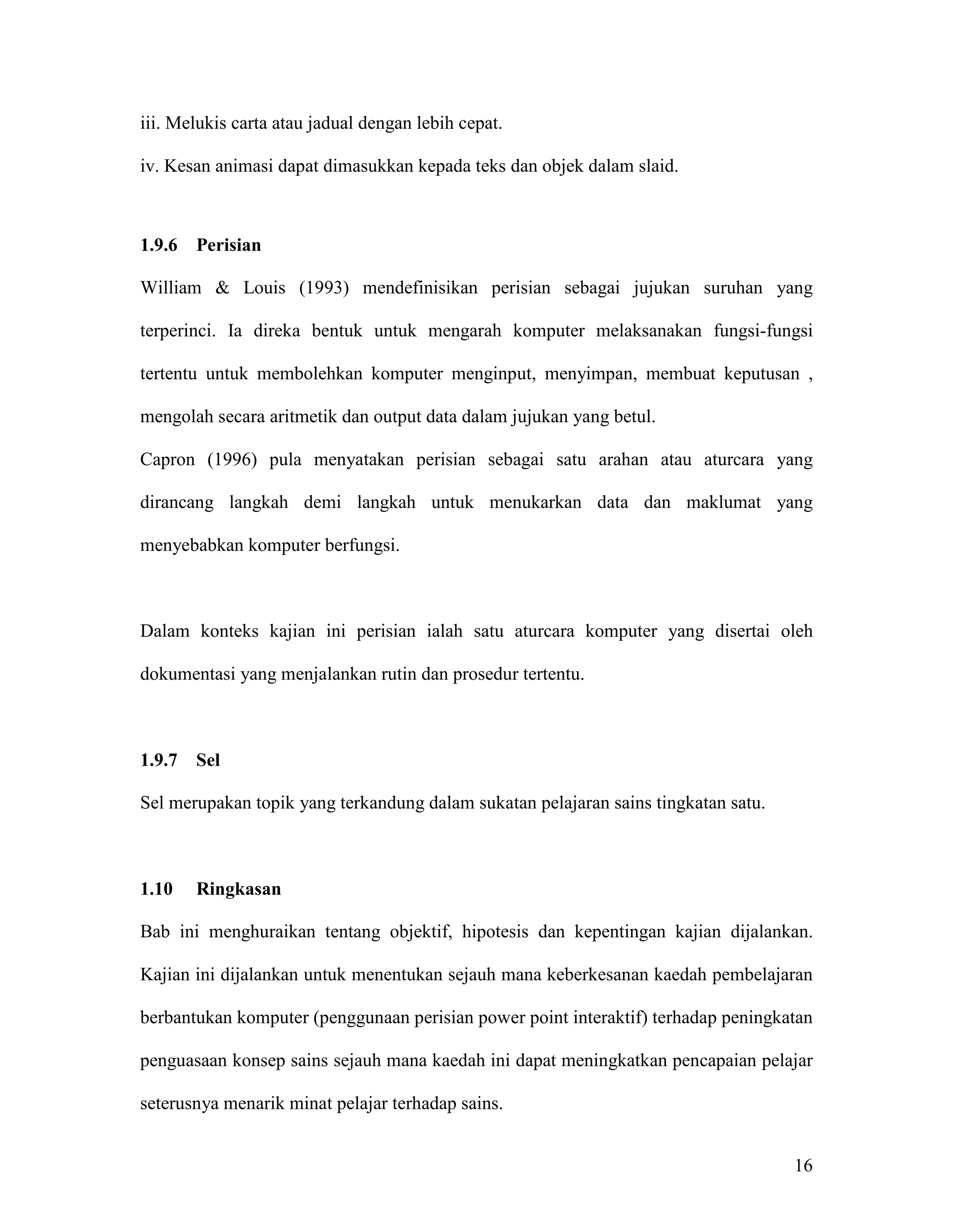 iii. Melukis carta atau jadual dengan lebih cepat.

iv. Kesan animasi dapat dimasukkan kepada teks dan objek dalam slaid.



1.9.6   Perisian

William & Louis (1993) mendefinisikan perisian sebagai jujukan suruhan yang

terperinci. Ia direka bentuk untuk mengarah komputer melaksanakan fungsi-fungsi

tertentu untuk membolehkan komputer menginput, menyimpan, membuat keputusan ,

mengolah secara aritmetik dan output data dalam jujukan yang betul.

Capron (1996) pula menyatakan perisian sebagai satu arahan atau aturcara yang

dirancang langkah demi langkah untuk menukarkan data dan maklumat yang

menyebabkan komputer berfungsi.



Dalam konteks kajian ini perisian ialah satu aturcara komputer yang disertai oleh

dokumentasi yang menjalankan rutin dan prosedur tertentu.



1.9.7   Sel

Sel merupakan topik yang terkandung dalam sukatan pelajaran sains tingkatan satu.



1.10    Ringkasan

Bab ini menghuraikan tentang objektif, hipotesis dan kepentingan kajian dijalankan.

Kajian ini dijalankan untuk menentukan sejauh mana keberkesanan kaedah pembelajaran

berbantukan komputer (penggunaan perisian power point interaktif) terhadap peningkatan

penguasaan konsep sains sejauh mana kaedah ini dapat meningkatkan pencapaian pelajar

seterusnya menarik minat pelajar terhadap sains.


                                                                                    16
 