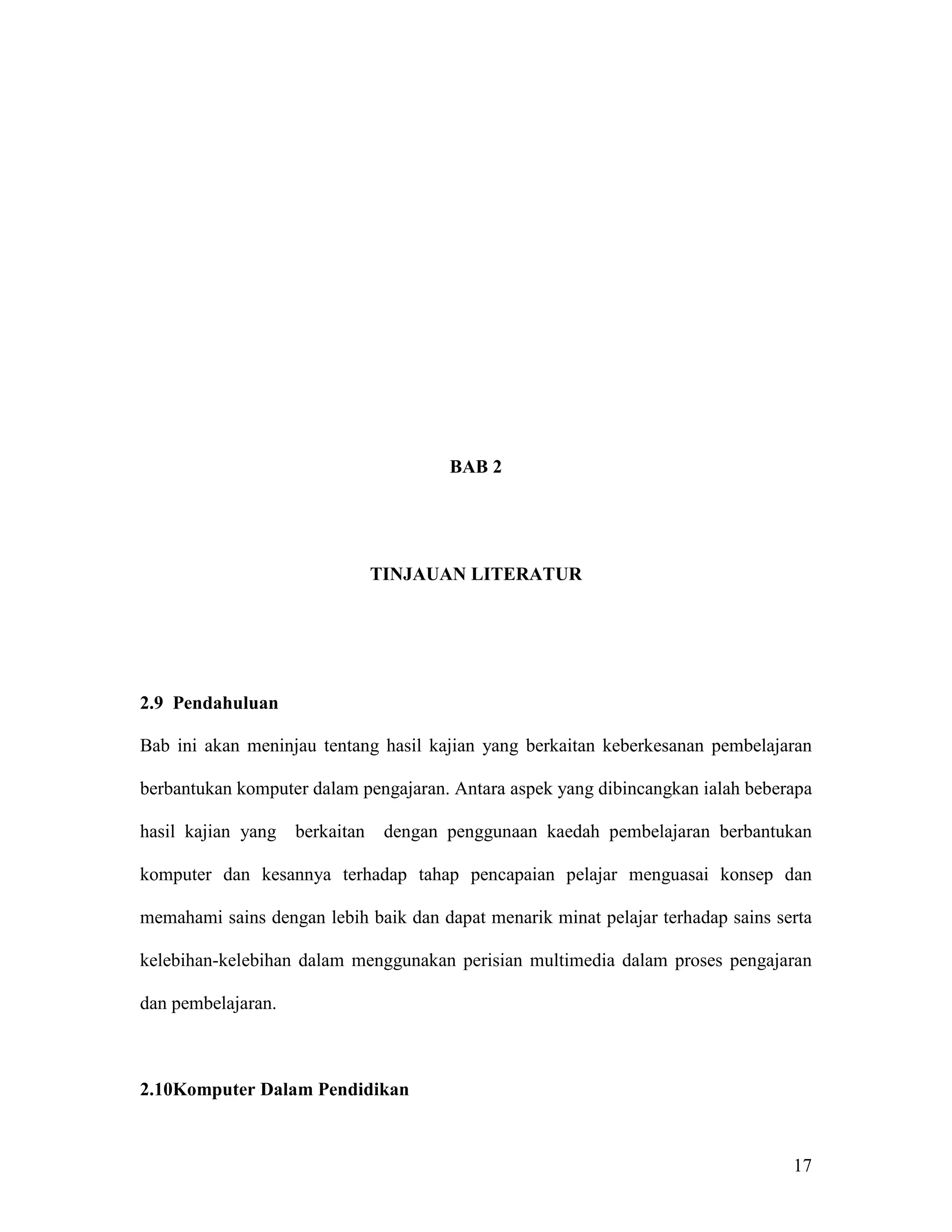 BAB 2




                                TINJAUAN LITERATUR




2.9 Pendahuluan

Bab ini akan meninjau tentang hasil kajian yang berkaitan keberkesanan pembelajaran

berbantukan komputer dalam pengajaran. Antara aspek yang dibincangkan ialah beberapa

hasil kajian yang   berkaitan    dengan penggunaan kaedah pembelajaran berbantukan

komputer dan kesannya terhadap tahap pencapaian pelajar menguasai konsep dan

memahami sains dengan lebih baik dan dapat menarik minat pelajar terhadap sains serta

kelebihan-kelebihan dalam menggunakan perisian multimedia dalam proses pengajaran

dan pembelajaran.



2.10Komputer Dalam Pendidikan



                                                                                  17
 