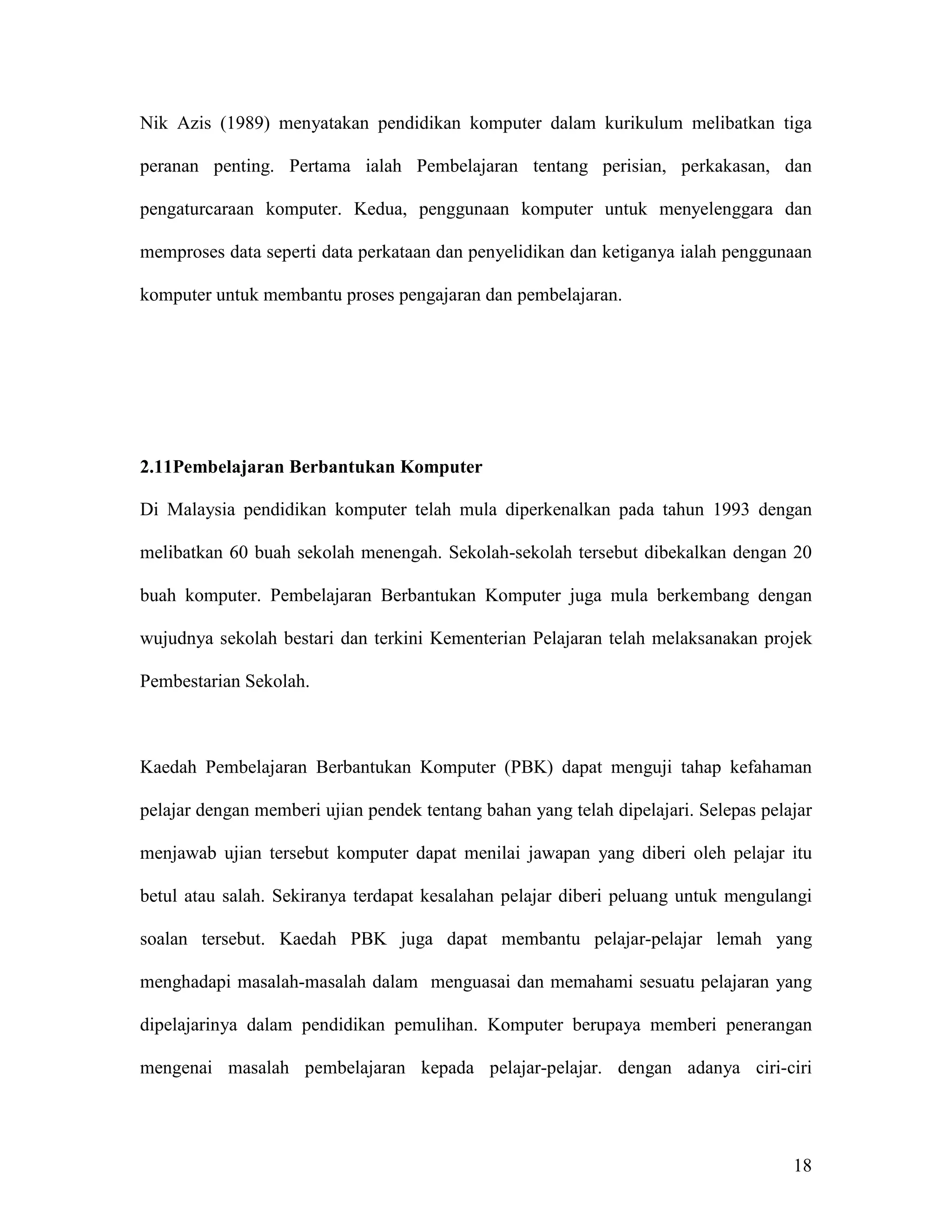 Nik Azis (1989) menyatakan pendidikan komputer dalam kurikulum melibatkan tiga

peranan penting. Pertama ialah Pembelajaran tentang perisian, perkakasan, dan

pengaturcaraan komputer. Kedua, penggunaan komputer untuk menyelenggara dan

memproses data seperti data perkataan dan penyelidikan dan ketiganya ialah penggunaan

komputer untuk membantu proses pengajaran dan pembelajaran.




2.11Pembelajaran Berbantukan Komputer

Di Malaysia pendidikan komputer telah mula diperkenalkan pada tahun 1993 dengan

melibatkan 60 buah sekolah menengah. Sekolah-sekolah tersebut dibekalkan dengan 20

buah komputer. Pembelajaran Berbantukan Komputer juga mula berkembang dengan

wujudnya sekolah bestari dan terkini Kementerian Pelajaran telah melaksanakan projek

Pembestarian Sekolah.



Kaedah Pembelajaran Berbantukan Komputer (PBK) dapat menguji tahap kefahaman

pelajar dengan memberi ujian pendek tentang bahan yang telah dipelajari. Selepas pelajar

menjawab ujian tersebut komputer dapat menilai jawapan yang diberi oleh pelajar itu

betul atau salah. Sekiranya terdapat kesalahan pelajar diberi peluang untuk mengulangi

soalan tersebut. Kaedah PBK juga dapat membantu pelajar-pelajar lemah yang

menghadapi masalah-masalah dalam menguasai dan memahami sesuatu pelajaran yang

dipelajarinya dalam pendidikan pemulihan. Komputer berupaya memberi penerangan

mengenai masalah pembelajaran kepada pelajar-pelajar. dengan adanya ciri-ciri




                                                                                     18
 