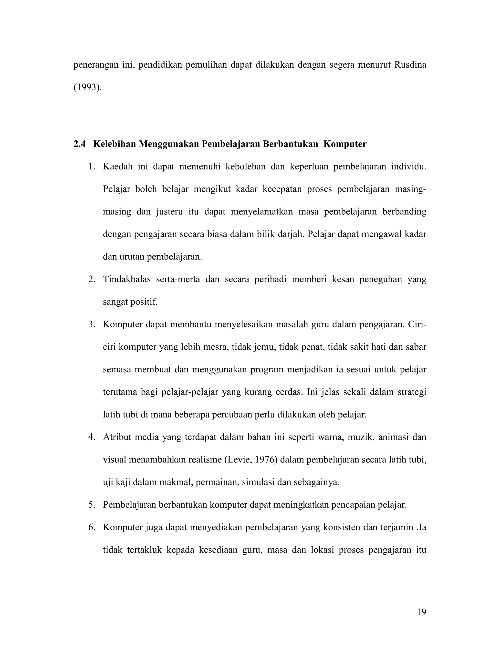 penerangan ini, pendidikan pemulihan dapat dilakukan dengan segera menurut Rusdina

(1993).




2.4 Kelebihan Menggunakan Pembelajaran Berbantukan Komputer

   1. Kaedah ini dapat memenuhi kebolehan dan keperluan pembelajaran individu.

          Pelajar boleh belajar mengikut kadar kecepatan proses pembelajaran masing-

          masing dan justeru itu dapat menyelamatkan masa pembelajaran berbanding

          dengan pengajaran secara biasa dalam bilik darjah. Pelajar dapat mengawal kadar

          dan urutan pembelajaran.

   2. Tindakbalas serta-merta dan secara peribadi memberi kesan peneguhan yang

          sangat positif.

   3. Komputer dapat membantu menyelesaikan masalah guru dalam pengajaran. Ciri-

          ciri komputer yang lebih mesra, tidak jemu, tidak penat, tidak sakit hati dan sabar

          semasa membuat dan menggunakan program menjadikan ia sesuai untuk pelajar

          terutama bagi pelajar-pelajar yang kurang cerdas. Ini jelas sekali dalam strategi

          latih tubi di mana beberapa percubaan perlu dilakukan oleh pelajar.

   4. Atribut media yang terdapat dalam bahan ini seperti warna, muzik, animasi dan

          visual menambahkan realisme (Levie, 1976) dalam pembelajaran secara latih tubi,

          uji kaji dalam makmal, permainan, simulasi dan sebagainya.

   5. Pembelajaran berbantukan komputer dapat meningkatkan pencapaian pelajar.

   6. Komputer juga dapat menyediakan pembelajaran yang konsisten dan terjamin .Ia

          tidak tertakluk kepada kesediaan guru, masa dan lokasi proses pengajaran itu




                                                                                          19
 