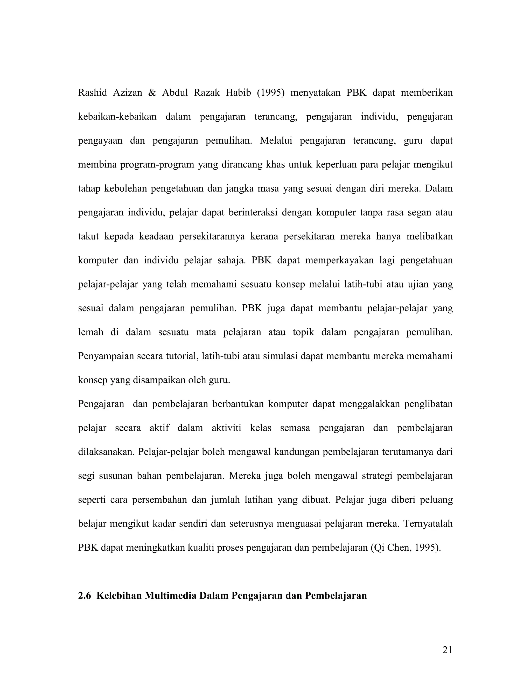 Rashid Azizan & Abdul Razak Habib (1995) menyatakan PBK dapat memberikan

kebaikan-kebaikan dalam pengajaran terancang, pengajaran individu, pengajaran

pengayaan dan pengajaran pemulihan. Melalui pengajaran terancang, guru dapat

membina program-program yang dirancang khas untuk keperluan para pelajar mengikut

tahap kebolehan pengetahuan dan jangka masa yang sesuai dengan diri mereka. Dalam

pengajaran individu, pelajar dapat berinteraksi dengan komputer tanpa rasa segan atau

takut kepada keadaan persekitarannya kerana persekitaran mereka hanya melibatkan

komputer dan individu pelajar sahaja. PBK dapat memperkayakan lagi pengetahuan

pelajar-pelajar yang telah memahami sesuatu konsep melalui latih-tubi atau ujian yang

sesuai dalam pengajaran pemulihan. PBK juga dapat membantu pelajar-pelajar yang

lemah di dalam sesuatu mata pelajaran atau topik dalam pengajaran pemulihan.

Penyampaian secara tutorial, latih-tubi atau simulasi dapat membantu mereka memahami

konsep yang disampaikan oleh guru.

Pengajaran dan pembelajaran berbantukan komputer dapat menggalakkan penglibatan

pelajar secara aktif dalam aktiviti kelas semasa pengajaran dan pembelajaran

dilaksanakan. Pelajar-pelajar boleh mengawal kandungan pembelajaran terutamanya dari

segi susunan bahan pembelajaran. Mereka juga boleh mengawal strategi pembelajaran

seperti cara persembahan dan jumlah latihan yang dibuat. Pelajar juga diberi peluang

belajar mengikut kadar sendiri dan seterusnya menguasai pelajaran mereka. Ternyatalah

PBK dapat meningkatkan kualiti proses pengajaran dan pembelajaran (Qi Chen, 1995).



2.6 Kelebihan Multimedia Dalam Pengajaran dan Pembelajaran




                                                                                     21
 