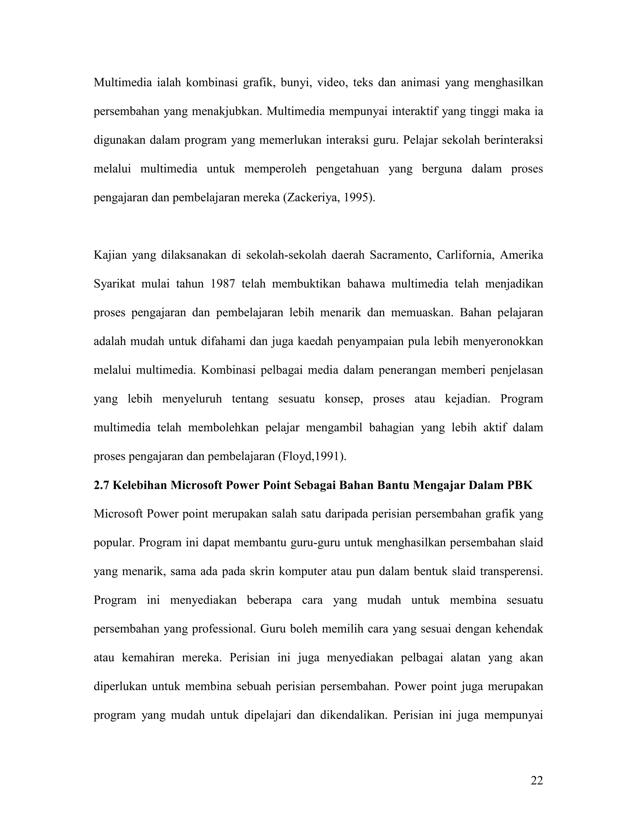 Multimedia ialah kombinasi grafik, bunyi, video, teks dan animasi yang menghasilkan

persembahan yang menakjubkan. Multimedia mempunyai interaktif yang tinggi maka ia

digunakan dalam program yang memerlukan interaksi guru. Pelajar sekolah berinteraksi

melalui multimedia untuk memperoleh pengetahuan yang berguna dalam proses

pengajaran dan pembelajaran mereka (Zackeriya, 1995).



Kajian yang dilaksanakan di sekolah-sekolah daerah Sacramento, Carlifornia, Amerika

Syarikat mulai tahun 1987 telah membuktikan bahawa multimedia telah menjadikan

proses pengajaran dan pembelajaran lebih menarik dan memuaskan. Bahan pelajaran

adalah mudah untuk difahami dan juga kaedah penyampaian pula lebih menyeronokkan

melalui multimedia. Kombinasi pelbagai media dalam penerangan memberi penjelasan

yang lebih menyeluruh tentang sesuatu konsep, proses atau kejadian. Program

multimedia telah membolehkan pelajar mengambil bahagian yang lebih aktif dalam

proses pengajaran dan pembelajaran (Floyd,1991).

2.7 Kelebihan Microsoft Power Point Sebagai Bahan Bantu Mengajar Dalam PBK

Microsoft Power point merupakan salah satu daripada perisian persembahan grafik yang

popular. Program ini dapat membantu guru-guru untuk menghasilkan persembahan slaid

yang menarik, sama ada pada skrin komputer atau pun dalam bentuk slaid transperensi.

Program ini menyediakan beberapa cara yang mudah untuk membina sesuatu

persembahan yang professional. Guru boleh memilih cara yang sesuai dengan kehendak

atau kemahiran mereka. Perisian ini juga menyediakan pelbagai alatan yang akan

diperlukan untuk membina sebuah perisian persembahan. Power point juga merupakan

program yang mudah untuk dipelajari dan dikendalikan. Perisian ini juga mempunyai




                                                                                 22
 