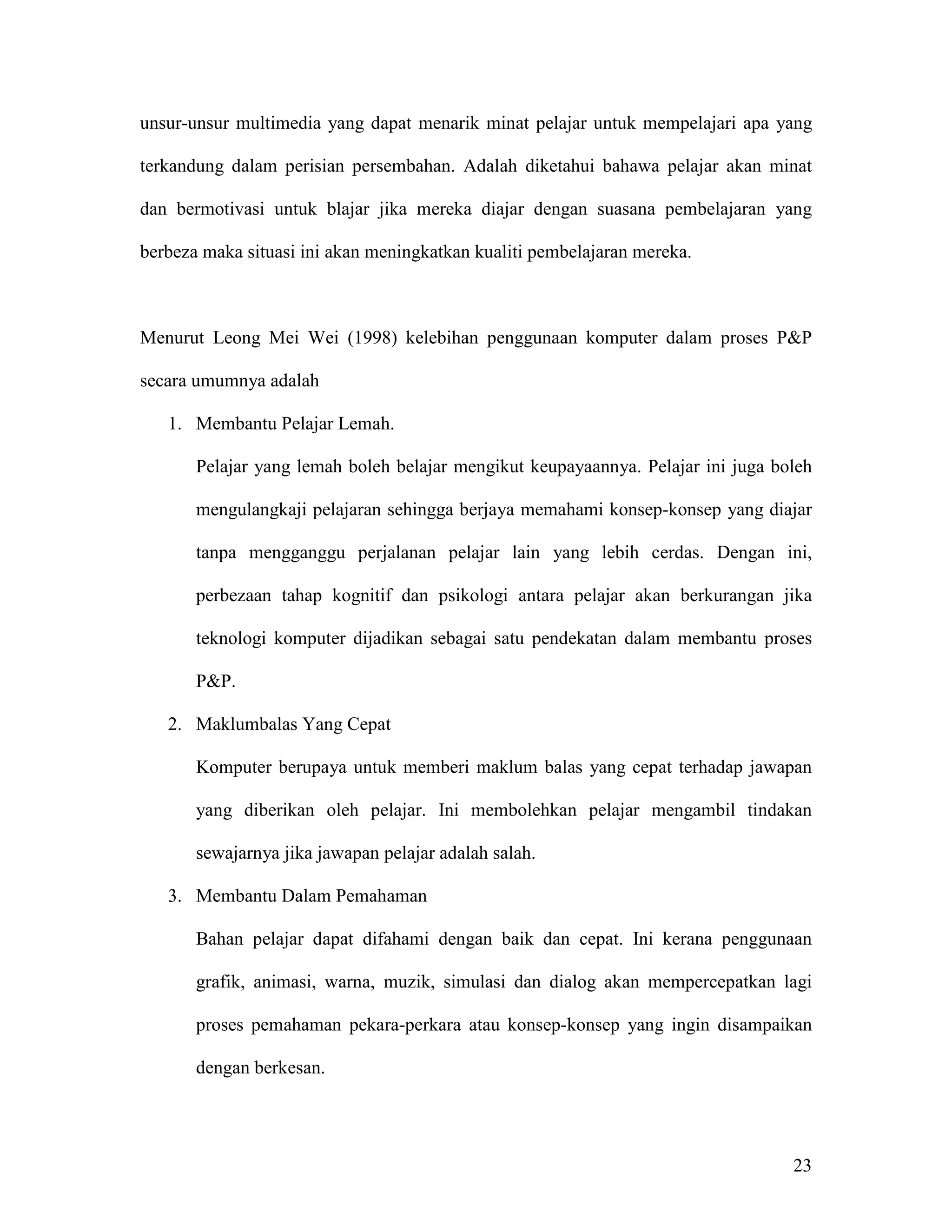 unsur-unsur multimedia yang dapat menarik minat pelajar untuk mempelajari apa yang

terkandung dalam perisian persembahan. Adalah diketahui bahawa pelajar akan minat

dan bermotivasi untuk blajar jika mereka diajar dengan suasana pembelajaran yang

berbeza maka situasi ini akan meningkatkan kualiti pembelajaran mereka.



Menurut Leong Mei Wei (1998) kelebihan penggunaan komputer dalam proses P&P

secara umumnya adalah

   1. Membantu Pelajar Lemah.

       Pelajar yang lemah boleh belajar mengikut keupayaannya. Pelajar ini juga boleh

       mengulangkaji pelajaran sehingga berjaya memahami konsep-konsep yang diajar

       tanpa mengganggu perjalanan pelajar lain yang lebih cerdas. Dengan ini,

       perbezaan tahap kognitif dan psikologi antara pelajar akan berkurangan jika

       teknologi komputer dijadikan sebagai satu pendekatan dalam membantu proses

       P&P.

   2. Maklumbalas Yang Cepat

       Komputer berupaya untuk memberi maklum balas yang cepat terhadap jawapan

       yang diberikan oleh pelajar. Ini membolehkan pelajar mengambil tindakan

       sewajarnya jika jawapan pelajar adalah salah.

   3. Membantu Dalam Pemahaman

       Bahan pelajar dapat difahami dengan baik dan cepat. Ini kerana penggunaan

       grafik, animasi, warna, muzik, simulasi dan dialog akan mempercepatkan lagi

       proses pemahaman pekara-perkara atau konsep-konsep yang ingin disampaikan

       dengan berkesan.




                                                                                  23
 