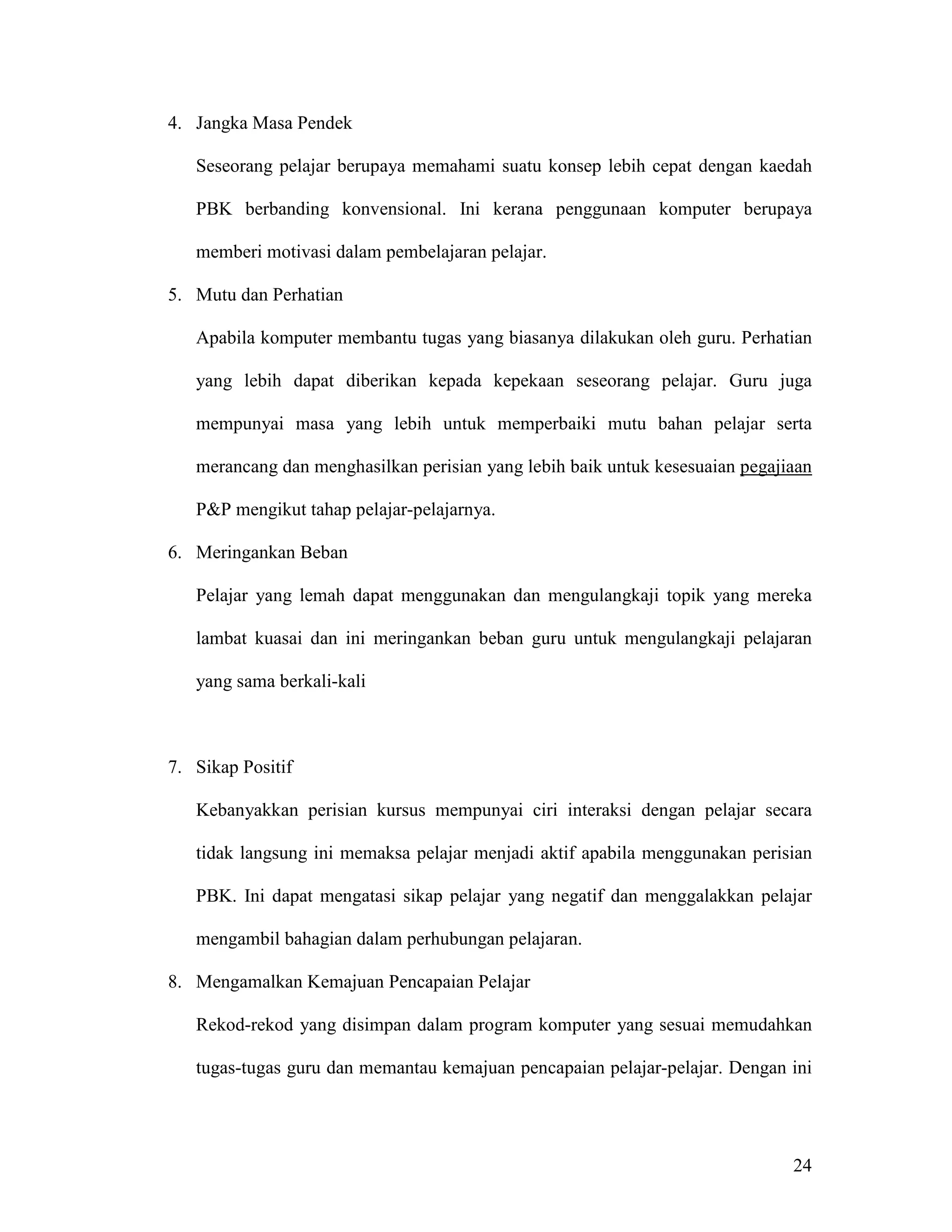 4. Jangka Masa Pendek

   Seseorang pelajar berupaya memahami suatu konsep lebih cepat dengan kaedah

   PBK berbanding konvensional. Ini kerana penggunaan komputer berupaya

   memberi motivasi dalam pembelajaran pelajar.

5. Mutu dan Perhatian

   Apabila komputer membantu tugas yang biasanya dilakukan oleh guru. Perhatian

   yang lebih dapat diberikan kepada kepekaan seseorang pelajar. Guru juga

   mempunyai masa yang lebih untuk memperbaiki mutu bahan pelajar serta

   merancang dan menghasilkan perisian yang lebih baik untuk kesesuaian pegajiaan

   P&P mengikut tahap pelajar-pelajarnya.

6. Meringankan Beban

   Pelajar yang lemah dapat menggunakan dan mengulangkaji topik yang mereka

   lambat kuasai dan ini meringankan beban guru untuk mengulangkaji pelajaran

   yang sama berkali-kali



7. Sikap Positif

   Kebanyakkan perisian kursus mempunyai ciri interaksi dengan pelajar secara

   tidak langsung ini memaksa pelajar menjadi aktif apabila menggunakan perisian

   PBK. Ini dapat mengatasi sikap pelajar yang negatif dan menggalakkan pelajar

   mengambil bahagian dalam perhubungan pelajaran.

8. Mengamalkan Kemajuan Pencapaian Pelajar

   Rekod-rekod yang disimpan dalam program komputer yang sesuai memudahkan

   tugas-tugas guru dan memantau kemajuan pencapaian pelajar-pelajar. Dengan ini




                                                                              24
 