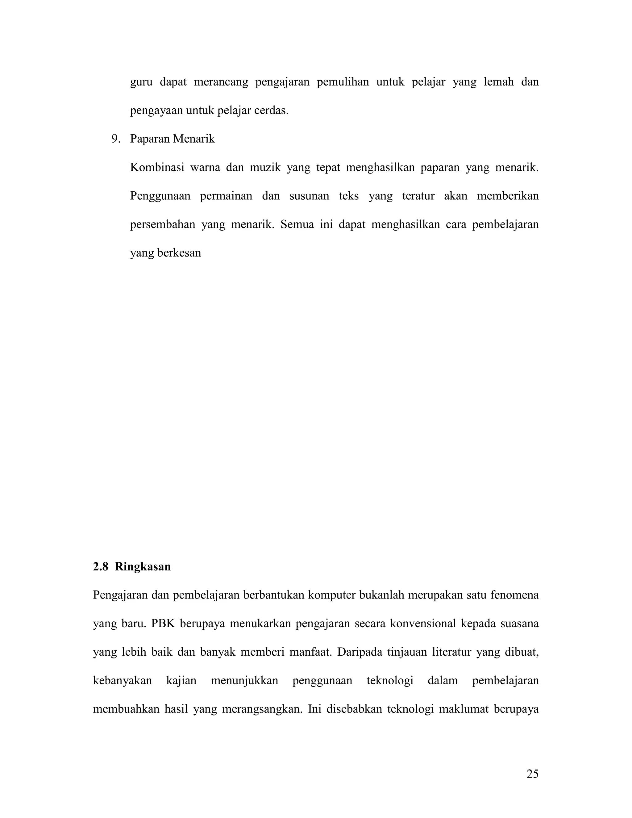 guru dapat merancang pengajaran pemulihan untuk pelajar yang lemah dan

       pengayaan untuk pelajar cerdas.

   9. Paparan Menarik

       Kombinasi warna dan muzik yang tepat menghasilkan paparan yang menarik.

       Penggunaan permainan dan susunan teks yang teratur akan memberikan

       persembahan yang menarik. Semua ini dapat menghasilkan cara pembelajaran

       yang berkesan




2.8 Ringkasan

Pengajaran dan pembelajaran berbantukan komputer bukanlah merupakan satu fenomena

yang baru. PBK berupaya menukarkan pengajaran secara konvensional kepada suasana

yang lebih baik dan banyak memberi manfaat. Daripada tinjauan literatur yang dibuat,

kebanyakan    kajian   menunjukkan       penggunaan   teknologi   dalam   pembelajaran

membuahkan hasil yang merangsangkan. Ini disebabkan teknologi maklumat berupaya




                                                                                   25
 