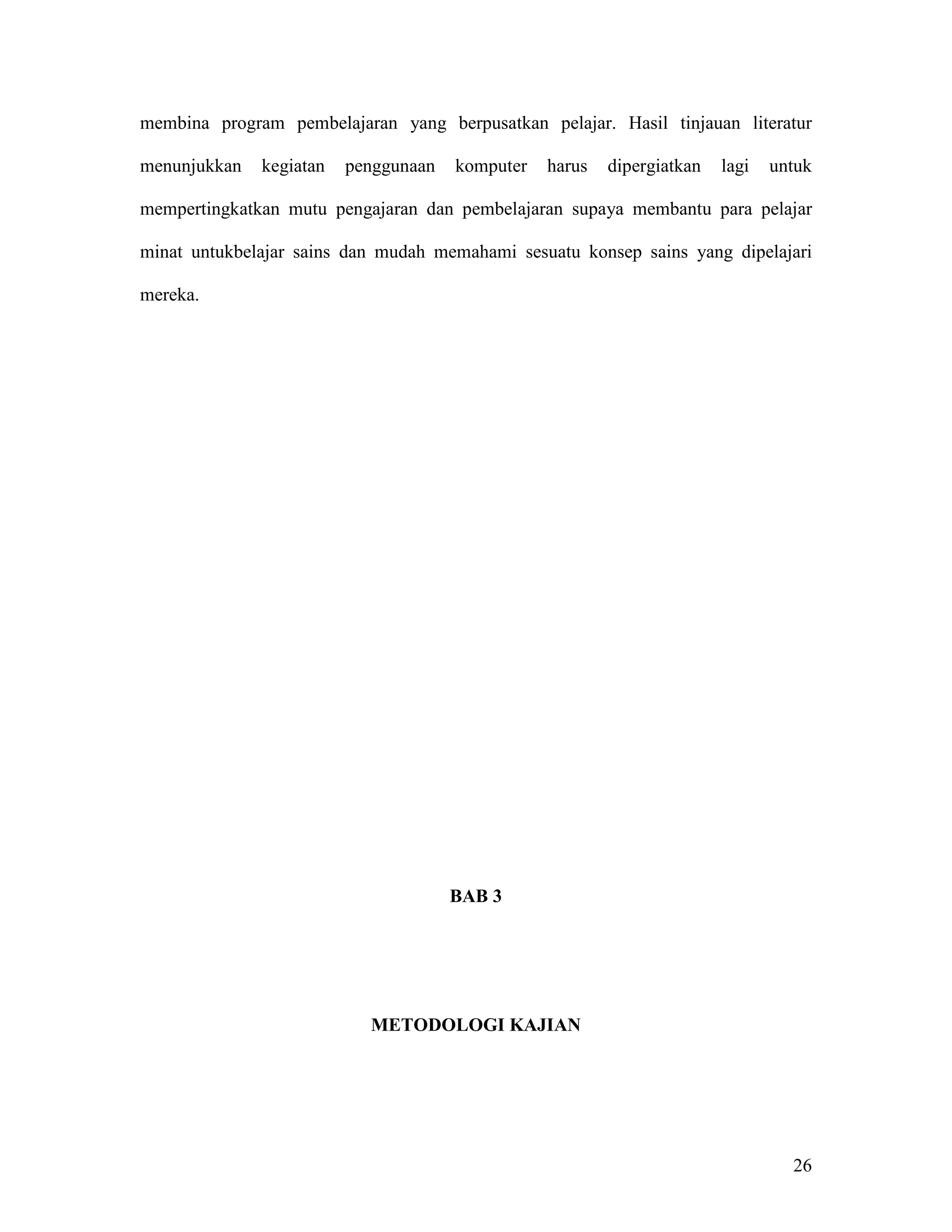 membina program pembelajaran yang berpusatkan pelajar. Hasil tinjauan literatur

menunjukkan   kegiatan   penggunaan   komputer   harus   dipergiatkan   lagi   untuk

mempertingkatkan mutu pengajaran dan pembelajaran supaya membantu para pelajar

minat untukbelajar sains dan mudah memahami sesuatu konsep sains yang dipelajari

mereka.




                                      BAB 3




                           METODOLOGI KAJIAN




                                                                                 26
 