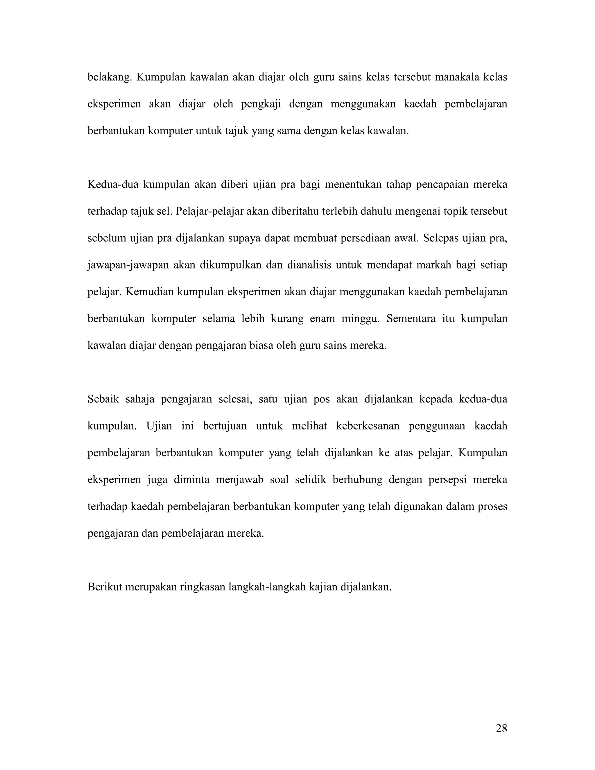 belakang. Kumpulan kawalan akan diajar oleh guru sains kelas tersebut manakala kelas

eksperimen akan diajar oleh pengkaji dengan menggunakan kaedah pembelajaran

berbantukan komputer untuk tajuk yang sama dengan kelas kawalan.



Kedua-dua kumpulan akan diberi ujian pra bagi menentukan tahap pencapaian mereka

terhadap tajuk sel. Pelajar-pelajar akan diberitahu terlebih dahulu mengenai topik tersebut

sebelum ujian pra dijalankan supaya dapat membuat persediaan awal. Selepas ujian pra,

jawapan-jawapan akan dikumpulkan dan dianalisis untuk mendapat markah bagi setiap

pelajar. Kemudian kumpulan eksperimen akan diajar menggunakan kaedah pembelajaran

berbantukan komputer selama lebih kurang enam minggu. Sementara itu kumpulan

kawalan diajar dengan pengajaran biasa oleh guru sains mereka.



Sebaik sahaja pengajaran selesai, satu ujian pos akan dijalankan kepada kedua-dua

kumpulan. Ujian ini bertujuan untuk melihat keberkesanan penggunaan kaedah

pembelajaran berbantukan komputer yang telah dijalankan ke atas pelajar. Kumpulan

eksperimen juga diminta menjawab soal selidik berhubung dengan persepsi mereka

terhadap kaedah pembelajaran berbantukan komputer yang telah digunakan dalam proses

pengajaran dan pembelajaran mereka.



Berikut merupakan ringkasan langkah-langkah kajian dijalankan.




                                                                                        28
 
