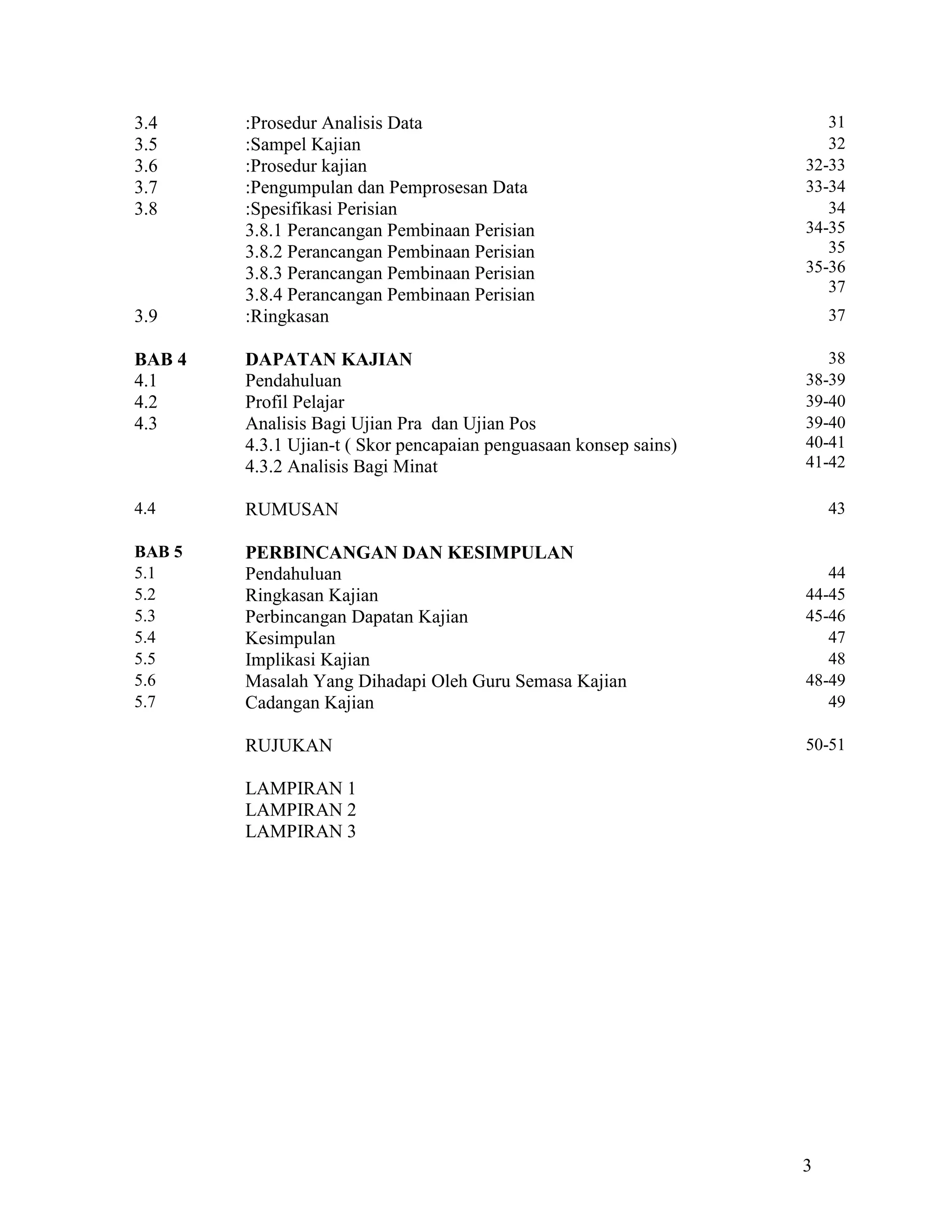3.4     :Prosedur Analisis Data                                       31
3.5     :Sampel Kajian                                                32
3.6     :Prosedur kajian                                           32-33
3.7     :Pengumpulan dan Pemprosesan Data                          33-34
3.8     :Spesifikasi Perisian                                         34
        3.8.1 Perancangan Pembinaan Perisian                       34-35
        3.8.2 Perancangan Pembinaan Perisian                          35
        3.8.3 Perancangan Pembinaan Perisian                       35-36
        3.8.4 Perancangan Pembinaan Perisian                          37
3.9     :Ringkasan                                                     37

BAB 4   DAPATAN KAJIAN                                                38
4.1     Pendahuluan                                                38-39
4.2     Profil Pelajar                                             39-40
4.3     Analisis Bagi Ujian Pra dan Ujian Pos                      39-40
        4.3.1 Ujian-t ( Skor pencapaian penguasaan konsep sains)   40-41
        4.3.2 Analisis Bagi Minat                                  41-42

4.4     RUMUSAN                                                        43

BAB 5   PERBINCANGAN DAN KESIMPULAN
5.1     Pendahuluan                                                   44
5.2     Ringkasan Kajian                                           44-45
5.3     Perbincangan Dapatan Kajian                                45-46
5.4     Kesimpulan                                                    47
5.5     Implikasi Kajian                                              48
5.6     Masalah Yang Dihadapi Oleh Guru Semasa Kajian              48-49
5.7     Cadangan Kajian                                               49

        RUJUKAN                                                    50-51

        LAMPIRAN 1
        LAMPIRAN 2
        LAMPIRAN 3




                                                                   3
 