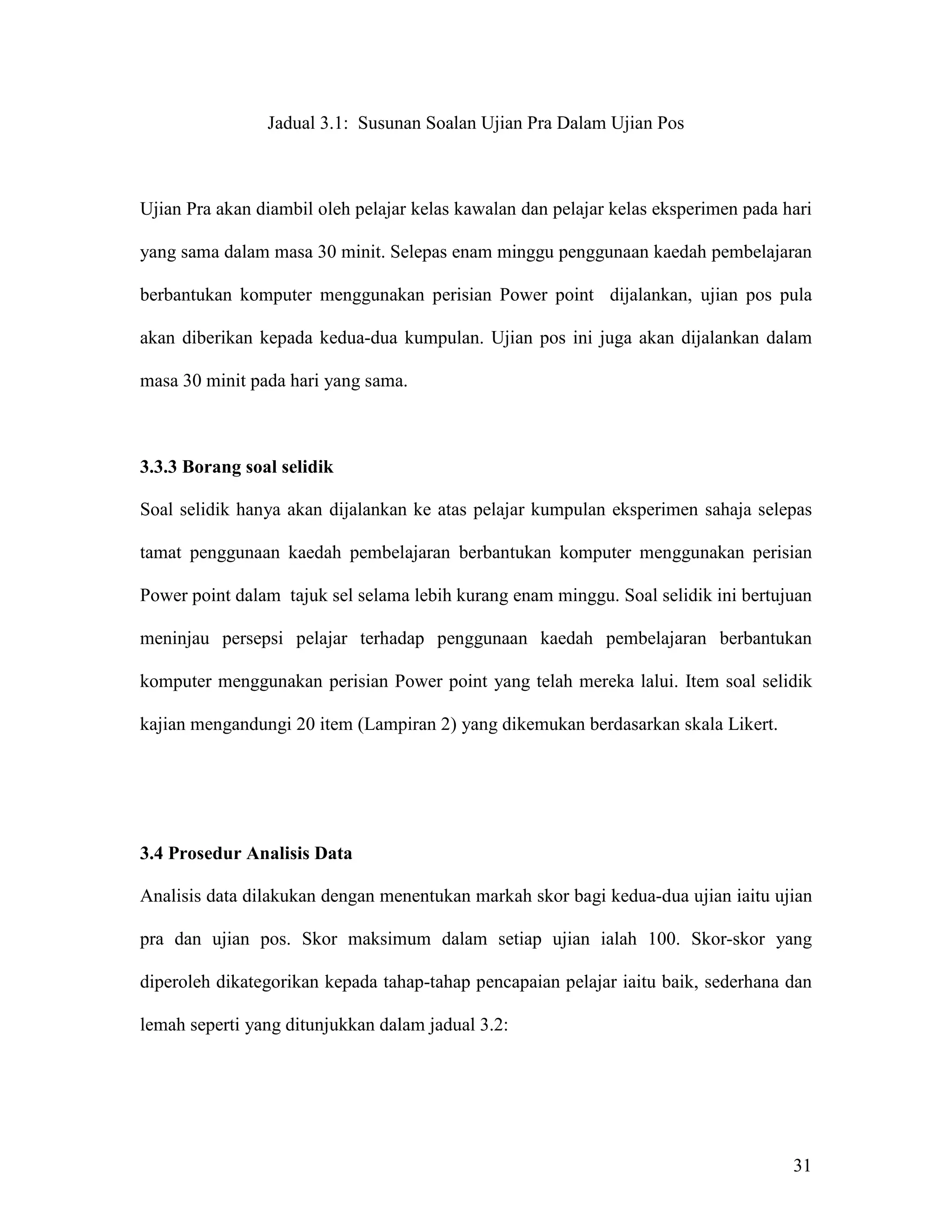 Jadual 3.1: Susunan Soalan Ujian Pra Dalam Ujian Pos



Ujian Pra akan diambil oleh pelajar kelas kawalan dan pelajar kelas eksperimen pada hari

yang sama dalam masa 30 minit. Selepas enam minggu penggunaan kaedah pembelajaran

berbantukan komputer menggunakan perisian Power point dijalankan, ujian pos pula

akan diberikan kepada kedua-dua kumpulan. Ujian pos ini juga akan dijalankan dalam

masa 30 minit pada hari yang sama.



3.3.3 Borang soal selidik

Soal selidik hanya akan dijalankan ke atas pelajar kumpulan eksperimen sahaja selepas

tamat penggunaan kaedah pembelajaran berbantukan komputer menggunakan perisian

Power point dalam tajuk sel selama lebih kurang enam minggu. Soal selidik ini bertujuan

meninjau persepsi pelajar terhadap penggunaan kaedah pembelajaran berbantukan

komputer menggunakan perisian Power point yang telah mereka lalui. Item soal selidik

kajian mengandungi 20 item (Lampiran 2) yang dikemukan berdasarkan skala Likert.




3.4 Prosedur Analisis Data

Analisis data dilakukan dengan menentukan markah skor bagi kedua-dua ujian iaitu ujian

pra dan ujian pos. Skor maksimum dalam setiap ujian ialah 100. Skor-skor yang

diperoleh dikategorikan kepada tahap-tahap pencapaian pelajar iaitu baik, sederhana dan

lemah seperti yang ditunjukkan dalam jadual 3.2:




                                                                                     31
 