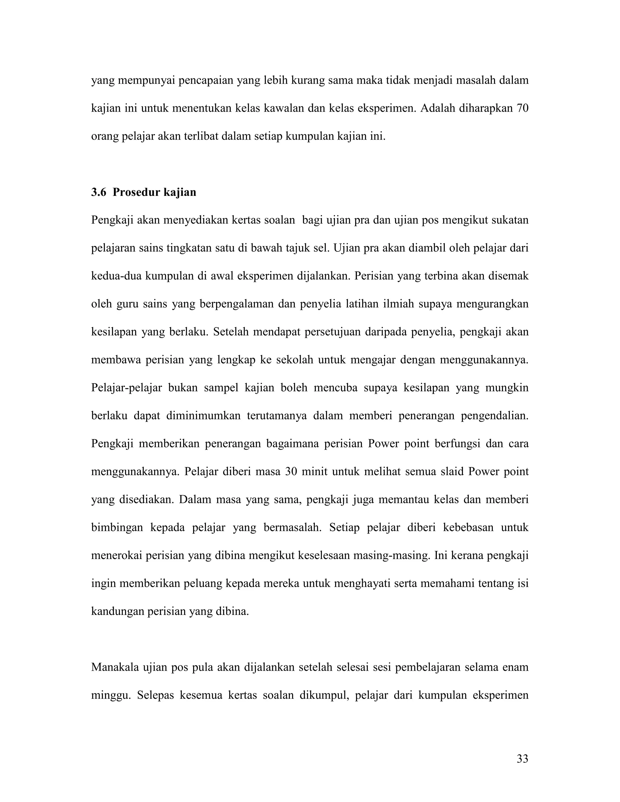 yang mempunyai pencapaian yang lebih kurang sama maka tidak menjadi masalah dalam

kajian ini untuk menentukan kelas kawalan dan kelas eksperimen. Adalah diharapkan 70

orang pelajar akan terlibat dalam setiap kumpulan kajian ini.



3.6 Prosedur kajian

Pengkaji akan menyediakan kertas soalan bagi ujian pra dan ujian pos mengikut sukatan

pelajaran sains tingkatan satu di bawah tajuk sel. Ujian pra akan diambil oleh pelajar dari

kedua-dua kumpulan di awal eksperimen dijalankan. Perisian yang terbina akan disemak

oleh guru sains yang berpengalaman dan penyelia latihan ilmiah supaya mengurangkan

kesilapan yang berlaku. Setelah mendapat persetujuan daripada penyelia, pengkaji akan

membawa perisian yang lengkap ke sekolah untuk mengajar dengan menggunakannya.

Pelajar-pelajar bukan sampel kajian boleh mencuba supaya kesilapan yang mungkin

berlaku dapat diminimumkan terutamanya dalam memberi penerangan pengendalian.

Pengkaji memberikan penerangan bagaimana perisian Power point berfungsi dan cara

menggunakannya. Pelajar diberi masa 30 minit untuk melihat semua slaid Power point

yang disediakan. Dalam masa yang sama, pengkaji juga memantau kelas dan memberi

bimbingan kepada pelajar yang bermasalah. Setiap pelajar diberi kebebasan untuk

menerokai perisian yang dibina mengikut keselesaan masing-masing. Ini kerana pengkaji

ingin memberikan peluang kepada mereka untuk menghayati serta memahami tentang isi

kandungan perisian yang dibina.



Manakala ujian pos pula akan dijalankan setelah selesai sesi pembelajaran selama enam

minggu. Selepas kesemua kertas soalan dikumpul, pelajar dari kumpulan eksperimen




                                                                                        33
 