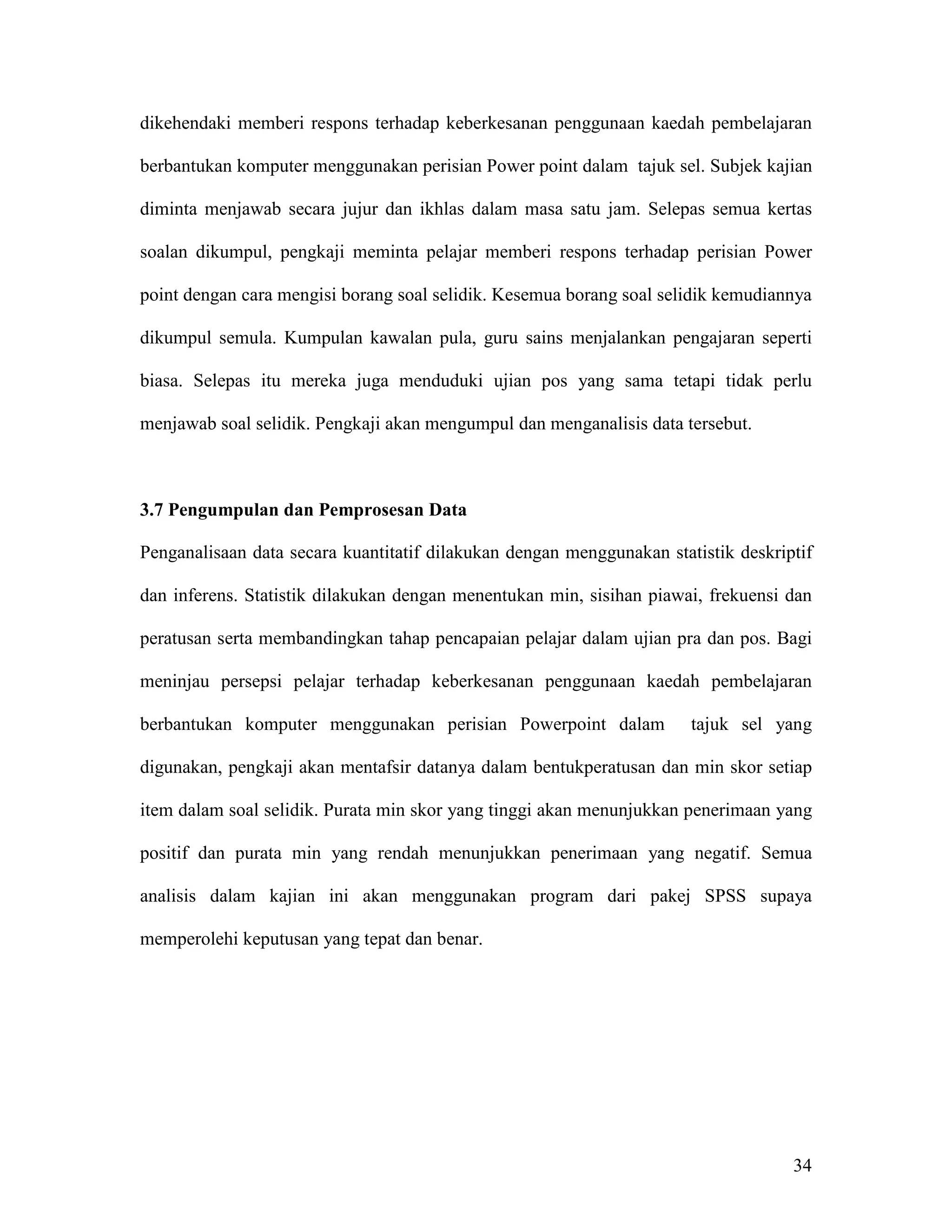 dikehendaki memberi respons terhadap keberkesanan penggunaan kaedah pembelajaran

berbantukan komputer menggunakan perisian Power point dalam tajuk sel. Subjek kajian

diminta menjawab secara jujur dan ikhlas dalam masa satu jam. Selepas semua kertas

soalan dikumpul, pengkaji meminta pelajar memberi respons terhadap perisian Power

point dengan cara mengisi borang soal selidik. Kesemua borang soal selidik kemudiannya

dikumpul semula. Kumpulan kawalan pula, guru sains menjalankan pengajaran seperti

biasa. Selepas itu mereka juga menduduki ujian pos yang sama tetapi tidak perlu

menjawab soal selidik. Pengkaji akan mengumpul dan menganalisis data tersebut.



3.7 Pengumpulan dan Pemprosesan Data

Penganalisaan data secara kuantitatif dilakukan dengan menggunakan statistik deskriptif

dan inferens. Statistik dilakukan dengan menentukan min, sisihan piawai, frekuensi dan

peratusan serta membandingkan tahap pencapaian pelajar dalam ujian pra dan pos. Bagi

meninjau persepsi pelajar terhadap keberkesanan penggunaan kaedah pembelajaran

berbantukan komputer menggunakan perisian Powerpoint dalam             tajuk sel yang

digunakan, pengkaji akan mentafsir datanya dalam bentukperatusan dan min skor setiap

item dalam soal selidik. Purata min skor yang tinggi akan menunjukkan penerimaan yang

positif dan purata min yang rendah menunjukkan penerimaan yang negatif. Semua

analisis dalam kajian ini akan menggunakan program dari pakej SPSS supaya

memperolehi keputusan yang tepat dan benar.




                                                                                    34
 